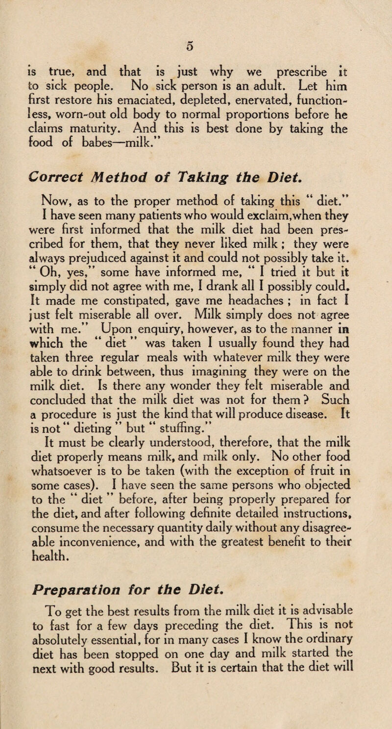 is true, and that is just why we prescribe it to sick people. No sick person is an adult. Let him first restore his emaciated, depleted, enervated, function¬ less, worn-out old body to normal proportions before he claims maturity. And this is best done by taking the food of babes—milk.” Correct Method of Taking the Diet. Now, as to the proper method of taking this “ diet.” I have seen many patients who would exclaim, when they were first informed that the milk diet had been pres¬ cribed for them, that they never liked milk ; they were always prejudiced against it and could not possibly take it. “ Oh, yes,” some have informed me, “ I tried it but it simply did not agree with me, I drank all I possibly could. It made me constipated, gave me headaches ; in fact I just felt miserable all over. Milk simply does not agree with me.” Upon enquiry, however, as to the manner in which the “ diet ” was taken I usually found they had taken three regular meals with whatever milk they were able to drink between, thus imagining they were on the milk diet. Is there any wonder they felt miserable and concluded that the milk diet was not for them ? Such a procedure is just the kind that will produce disease. It is not” dieting ” but “ stuffing.” It must be clearly understood, therefore, that the milk diet properly means milk, and milk only. No other food whatsoever is to be taken (with the exception of fruit in some cases). I have seen the same persons who objected to the “ diet ” before, after being properly prepared for the diet, and after following definite detailed instructions, consume the necessary quantity daily without any disagree¬ able inconvenience, and with the greatest benefit to their health. Preparation for the Diet. To get the best results from the milk diet it is advisable to fast for a few days preceding the diet. This is not absolutely essential, for in many cases I know the ordinary diet has been stopped on one day and milk started the next with good results. But it is certain that the diet will