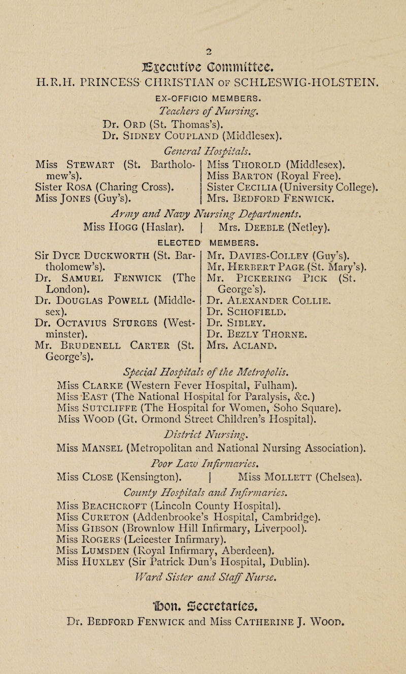 Executive Committee. H.R.H. PRINCESS CHRISTIAN of SCHLESWIG-HOLSTEIN. EX-OFFICIO MEMBERS. Teachers of Nursing. Dr. Ord (St. Thomas’s). Dr. Sidney Coupland (Middlesex). General Hospitals. Miss Stewart (St. Bartholo¬ mew’s). Sister Rosa (Charing Cross). Miss Jones (Guy’s). Army and Navy Nursing Departments. Miss Hogg (Plaslar). | Mrs. Deeble (Netley). Miss Thorold (Middlesex). Miss Barton (Royal Free). Sister Cecilia (University College). Mrs. Bedford Fenwick. elected Sir Dyce Duckworth (St. Bar¬ tholomew’s). Dr. Samuel Fenwick (The London). Dr. Douglas Powell (Middle¬ sex). Dr. Octavius Sturges (West¬ minster). Mr. Brudenell Carter (St. George’s). members. Mr. Davies-Colley (Guy's). Mr. Herbert Page (St. Mary’s). Mr. Pickering Pick (St. George’s). Dr. Alexander Collie. Dr. Schofield. Dr. Sibley. Dr. Bezly Thorne. Mrs. Acland. Special Hospitals of the Metropolis. Miss Clarke (Western Fever Hospital, Fulham). Miss East (The National Hospital for Paralysis, &c.) Miss Sutcliffe (The Hospital for Women, Soho Square). Miss Wood (Gt. Ormond Street Children’s Hospital). District Nursing. Miss Mansel (Metropolitan and National Nursing Association). Poor Law Infirmaries. Miss Close (Kensington). j Miss Mollett (Chelsea). County Hospitals and Infirmaries. Miss Beacficroft (Lincoln County Hospital). Miss Cureton (Addenbrooke’s Hospital, Cambridge). Miss Gibson (Brownlow Plill Infirmary, Liverpool). Miss Rogers (Leicester Infirmary). Miss Lumsden (Royal Infirmary, Aberdeen). Miss Huxley (Sir Patrick Dun’s Hospital, Dublin). Ward Sister and Staff Nurse, Ifoon. Secretaries. Dr. Bedford Fenwick and Miss Catherine J. Wood.