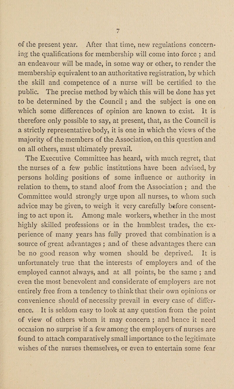 of the present year. After that time, new regulations concern¬ ing the qualifications for membership will come into force ; and an endeavour will be made, in some way or other, to render the membership equivalent to an authoritative registration, by which the skill and competence of a nurse will be certified to the public. The precise method by which this will be done has yet to be determined by the Council ; and the subject is one on which some differences of opinion are known to exist. It is therefore only possible to say, at present, that, as the Council is a strictly representative body, it is one in which the views of the majority of the members of the Association, on this question and on all others, must ultimately prevail. The Executive Committee has heard, with much regret, that the nurses of a few public institutions have been advised, by persons holding positions of some influence or authority in relation to them, to stand aloof from the Association ; and the Committee would strongly urge upon all nurses, to whom such advice may be given, to weigh it very carefully before consent¬ ing to act upon it. Among male workers, whether in the most highly skilled professions or in the humblest trades, the ex¬ perience of many years has fully proved that combination is a source of great advantages ; and of these advantages there can be no good reason why women should be deprived. It is unfortunately true that the interests of employers and of the employed cannot always, and at all points, be the same ; and even the most benevolent and considerate of employers are not entirely free from a tendency to think that their own opinions or convenience should of necessity prevail in every case of differ¬ ence. It is seldom easy to look at any question from the point of view of others whom it may concern ; and hence it need occasion no surprise if a few among the employers of nurses are found to attach comparatively small importance to the legitimate wishes of the nurses themselves, or even to entertain some fear