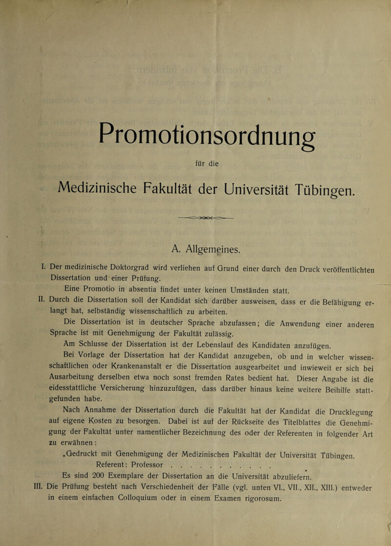 ■1 Promotionsordnung für die Medizinische Fakultät der Universität Tübingen, A. Allgemeines. I. Der medizinische Doktorgrad wird verliehen auf Grund einer durch den Druck veröffentlichten Dissertation und einer Prüfung. Eine Promotio in absentia findet unter keinen Umständen statt. II. Durch die Dissertation soll der Kandidat sich darüber ausweisen, dass er die Befähigung er¬ langt hat, selbständig wissenschaftlich zu arbeiten. Die Dissertation ist in deutscher Sprache abzufassen j die Anwendung einer anderen Sprache ist mit Genehmigung der Fakultät zulässig. Am Schlüsse der Dissertation ist der Lebenslauf des Kandidaten anzufügen. Bei Vorlage der Dissertation hat der Kandidat anzugeben, ob und in welcher wissen¬ schaftlichen oder Krankenanstalt er die Dissertation ausgearbeitet und inwieweit er sich bei Ausarbeitung derselben etwa noch sonst fremden Rates bedient hat. Dieser Angabe ist die eidesstattliche Versicherung hinzuzufügen, dass darüber hinaus keine weitere Beihilfe statt¬ gefunden habe. Nach Annahme der Dissertation durch die Fakultät hat der Kandidat die Drucklegung auf eigene Kosten zu besorgen. Dabei ist auf der Rückseite des Titelblattes die Genehmi¬ gung der Fakultät unter namentlicher Bezeichnung des oder der Referenten in folgender Art zu erwähnen: „Gedruckt mit Genehmigung der Medizinischen Fakultät der Universität Tübingen. Referent: Professor. * Es sind 200 Exemplare der Dissertation an die Universität abzuliefern. III. Die Prüfung besteht nach Verschiedenheit der Fälle (vgl. unten VI., VII., XII., XIII.) entweder in einem einfachen Colloquium oder in einem Examen rigorosum.