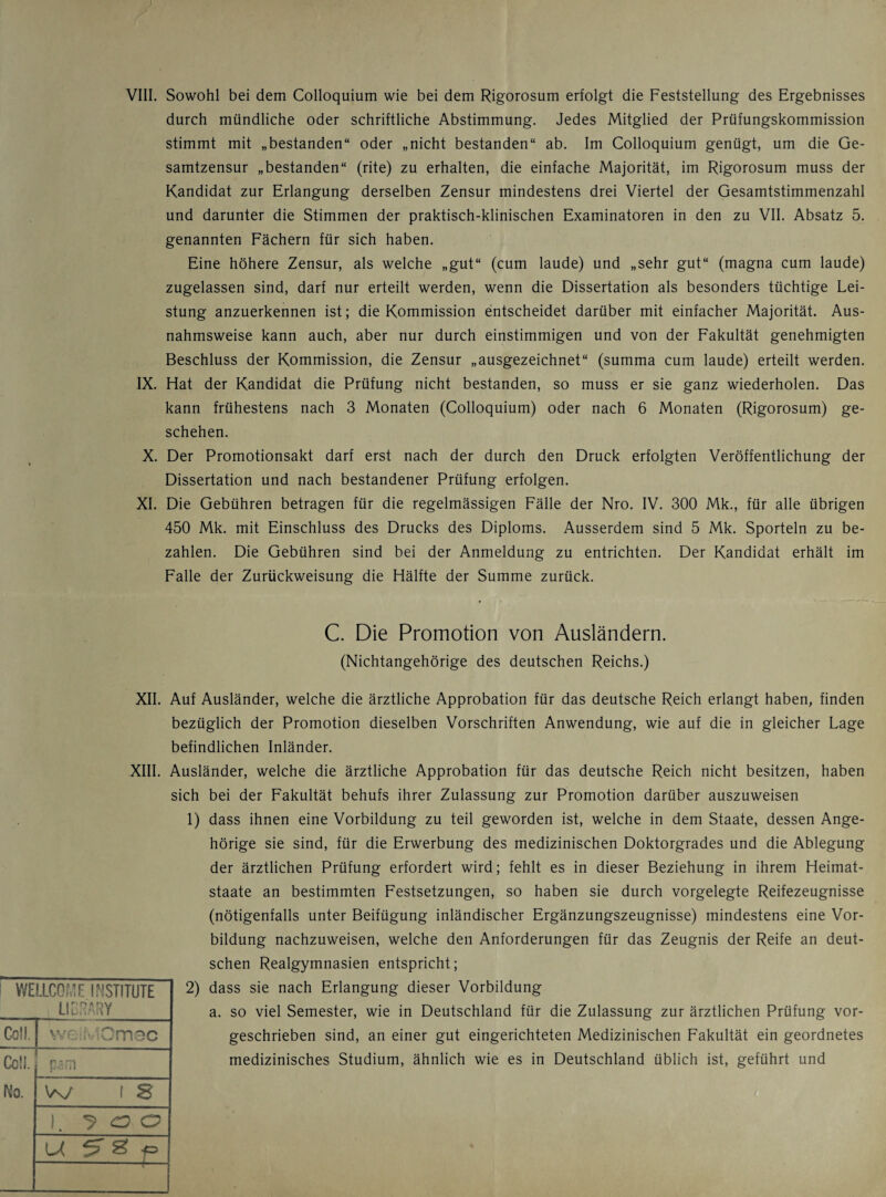 VIII. Sowohl bei dem Colloquium wie bei dem Rigorosum erfolgt die Feststellung des Ergebnisses durch mündliche oder schriftliche Abstimmung. Jedes Mitglied der Prüfungskommission stimmt mit „bestanden“ oder „nicht bestanden“ ab. Im Colloquium genügt, um die Ge¬ samtzensur „bestanden“ (rite) zu erhalten, die einfache Majorität, im Rigorosum muss der Kandidat zur Erlangung derselben Zensur mindestens drei Viertel der Gesamtstimmenzahl und darunter die Stimmen der praktisch-klinischen Examinatoren in den zu VII. Absatz 5. genannten Fächern für sich haben. Eine höhere Zensur, als welche „gut“ (cum laude) und „sehr gut“ (magna cum laude) zugelassen sind, darf nur erteilt werden, wenn die Dissertation als besonders tüchtige Lei¬ stung anzuerkennen ist; die Kommission entscheidet darüber mit einfacher Majorität. Aus¬ nahmsweise kann auch, aber nur durch einstimmigen und von der Fakultät genehmigten Beschluss der Kommission, die Zensur „ausgezeichnet“ (summa cum laude) erteilt werden. IX. Hat der Kandidat die Prüfung nicht bestanden, so muss er sie ganz wiederholen. Das kann frühestens nach 3 Monaten (Colloquium) oder nach 6 Monaten (Rigorosum) ge¬ schehen. X. Der Promotionsakt darf erst nach der durch den Druck erfolgten Veröffentlichung der Dissertation und nach bestandener Prüfung erfolgen. XI. Die Gebühren betragen für die regelmässigen Fälle der Nro. IV. 300 Mk., für alle übrigen 450 Mk. mit Einschluss des Drucks des Diploms. Ausserdem sind 5 Mk. Sporteln zu be¬ zahlen. Die Gebühren sind bei der Anmeldung zu entrichten. Der Kandidat erhält im Falle der Zurückweisung die Hälfte der Summe zurück. C. Die Promotion von Ausländern. (Nichtangehörige des deutschen Reichs.) XII. Auf Ausländer, welche die ärztliche Approbation für das deutsche Reich erlangt haben, finden bezüglich der Promotion dieselben Vorschriften Anwendung, wie auf die in gleicher Lage befindlichen Inländer. XIII. Ausländer, welche die ärztliche Approbation für das deutsche Reich nicht besitzen, haben sich bei der Fakultät behufs ihrer Zulassung zur Promotion darüber auszuweisen 1) dass ihnen eine Vorbildung zu teil geworden ist, welche in dem Staate, dessen Ange¬ hörige sie sind, für die Erwerbung des medizinischen Doktorgrades und die Ablegung der ärztlichen Prüfung erfordert wird; fehlt es in dieser Beziehung in ihrem Heimat¬ staate an bestimmten Festsetzungen, so haben sie durch vorgelegte Reifezeugnisse (nötigenfalls unter Beifügung inländischer Ergänzungszeugnisse) mindestens eine Vor¬ bildung nachzuweisen, welche den Anforderungen für das Zeugnis der Reife an deut¬ schen Realgymnasien entspricht; 2) dass sie nach Erlangung dieser Vorbildung a. so viel Semester, wie in Deutschland für die Zulassung zur ärztlichen Prüfung vor¬ geschrieben sind, an einer gut eingerichteten Medizinischen Fakultät ein geordnetes medizinisches Studium, ähnlich wie es in Deutschland üblich ist, geführt und WELLCOME INSTITUTE _ LIBRARY_ Coli. we MOmec Cc!L psm No. W l s i. 5’ ö O i