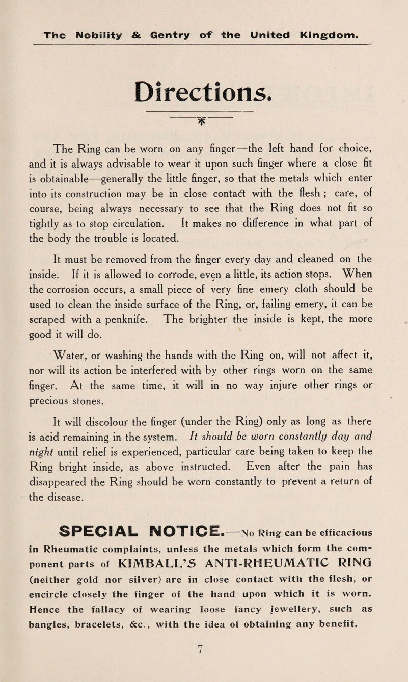 Directions. jjt The Ring can be worn on any finger—the left hand for choice, and it is always advisable to wear it upon such finger where a close fit is obtainable—generally the little finger, so that the metals which enter into its construction may be in close contadt with the flesh ; care, of course, being always necessary to see that the Ring does not fit so tightly as to stop circulation. It makes no difference in what part of the body the trouble is located. It must be removed from the finger every day and cleaned on the inside. If it is allowed to corrode, even a little, its action stops. When the corrosion occurs, a small piece of very fine emery cloth should be used to clean the inside surface of the Ring, or, failing emery, it can be scraped with a penknife. The brighter the inside is kept, the more good it will do. Water, or washing the hands with the Ring on, will not affect it, nor will its action be interfered with by other rings worn on the same finger. At the same time, it will in no way injure other rings or precious stones. It will discolour the finger (under the Ring) only as long as there is acid remaining in the system. It should be worn constantly day and night until relief is experienced, particular care being taken to keep the Ring bright inside, as above instructed. Even after the pain has disappeared the Ring should be worn constantly to prevent a return of the disease. SPECIAL NOTICE a-No Ring- can be efficacious in Rheumatic complaints, unless the metals which form the com¬ ponent parts of KIMBALL’S ANTI-RHEUMATIC RING (neither gold nor silver) are in close contact with the flesh, or encircle closely the fing-er of the hand upon which it is worn. Hence the fallacy of wearing loose fancy jewellery, such as bangles, bracelets, &c,, with the idea of obtaining any benefit.