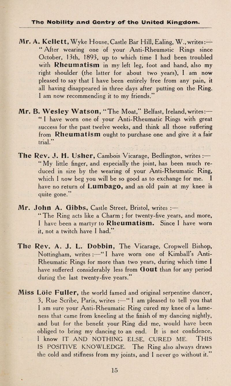 Mr. A. Kellett, Wyke House, Castle Bar Hill, Ealing, W., writes:— “ After wearing one of your Anti-Rheumatic Rings since October, 13th, 1893, up to which time I had been troubled with Rheumatism in my left leg, foot and hand, also my right shoulder (the latter for about two years), I am now pleased to say that 1 have been entirely free from any pain, it all having disappeared in three days after putting on the Ring, I am now recommending it to my friends.” Mr. B. Wesley Watson, “The Moat,” Belfast, Ireland,writes:— “ I have worn one of your Anti-Rheumatic Rings with great success for the past twelve weeks, and think all those suffering from Rheumatism ought to purchase one and give it a fair trial.” The Rev. J. H. Usher, Cambois Vicarage, Bedlington, writes :— “ My little finger, and especially the joint, has been much re¬ duced in size by the wearing of your Anti-Rheumatic Ring, which 1 now beg you will be so good as to exchange for me. I have no return of Lumbago, and an old pain at my knee is quite gone.” Mr. John A. Gibbs, Castle Street, Bristol, writes :— “ The Ring acts like a Charm ; for twenty-five years, and more, I have been a martyr to Rheumatism. Since I have worn it, not a twitch have I had.” The Rev. A. J. L. Dobbin, The Vicarage, Cropwell Bishop, Nottingham, writes :—“ I have worn one of Kimball’s Anti- Rheumatic Rings for more than two years, during which time I have suffered considerably less from Gout than for any period during the last twenty-five years.” Miss Loie Fuller, the world famed and original serpentine dancer, 3, Rue Scribe, Pans, writes :—“ I am pleased to tell you that I am sure your Anti-Rheumatic Ring cured my knee of a lame¬ ness that came from kneeling at the finish of my dancing nightly, and but for the benefit your Ring did me, would have been obliged to bring my dancing to an end. It is not confidence, 1 know IT AND NOTHING ELSE, CURED ME. THIS IS POSITIVE KNOWLEDGE. The Ring also always draws the cold and stiffness from my joints, and I never go without it.”