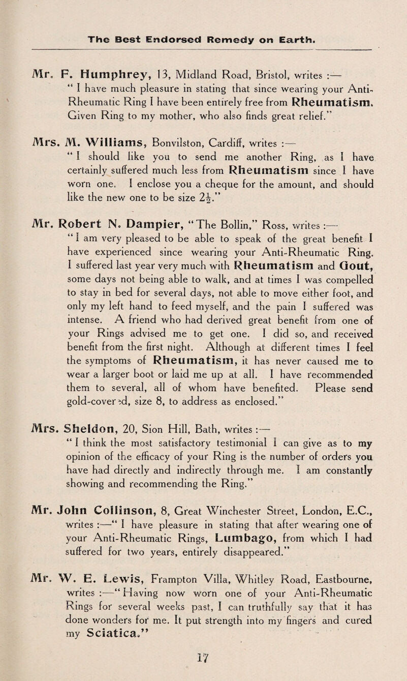 The Best Endorsed Remedy ort Earth. Mr. F. Humphrey, 13, Midland Road, Bristol, writes :— “ I have much pleasure in stating that since wearing your Anti- Rheumatic Ring I have been entirely free from Rheumatism. Given Ring to my mother, who also finds great relief.” Mrs. M. Williams, Bonvilston, Cardiff, writes :— “ I should like you to send me another Ring, as I have certainly suffered much less from Rheumatism since I have worn one. I enclose you a cheque for the amount, and should like the new one to be size 2i” Mr. Robert N. Dampier, “The Bollin,” Ross, writes :— “ 1 am very pleased to be able to speak of the great benefit I have experienced since wearing your Anti-Rheumatic Ring. I suffered last year very much with Rheumatism and Gout, some days not being able to walk, and at times I was compelled to stay in bed for several days, not able to move either foot, and only my left hand to feed myself, and the pam I suffered was intense. A friend who had derived great benefit from one of your Rings advised me to get one. 1 did so, and received benefit from the first night. Although at different times I feel the symptoms of Rheumatism, it has never caused me to wear a larger boot or laid me up at all. I have recommended them to several, all of whom have benefited. Please send gold-covered, size 8, to address as enclosed.” Mrs. Sheldon, 20, Sion Hill, Bath, writes :— “ I think the most satisfactory testimonial I can give as to my opinion of the efficacy of your Ring is the number of orders you have had directly and indirectly through me. I am constantly showing and recommending the Ring.” Mr. John Collinson, 8, Great Winchester Street, London, E.C., writes :—“ I have pleasure in stating that after wearing one of your Anti-Rheumatic Rings, Lumbago, from which I had suffered for two years, entirely disappeared.” Mr. W. E. Lewis, Frampton Villa, Whitley Road, Eastbourne, writes :—“ Having now worn one of your Anti-Rheumatic Rings for several weeks past, I can truthfully say that it has done wonders for me. It put strength into my fingers and cured my Sciatica.”