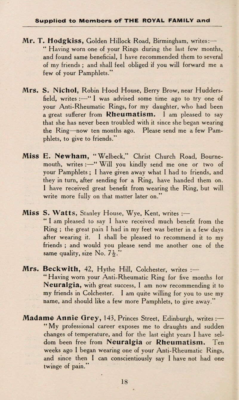 Mr. T. Hodgkiss, Golden Hillock Road, Birmingham, writes:—• “ Having worn one of your Rings during the last few months, and found same beneficial, I have recommended them to several of my friends ; and shall feel obliged if you will forward me a few of your Pamphlets.” Mrs. S. Nichol, Robin Hood House, Berry Brow, near Hudders¬ field, writes :—“ I was advised some time ago to try one of your Anti-Rheumatic Rings, for my daughter, who had been a great sufferer from Rheumatism. I am pleased to say that she has never been troubled with it since she began wearing the Ring—-now ten months ago. Please send me a few Pam¬ phlets, to give to friends.” Miss E. Newham, “Welbeck,” Christ Church Road, Bourne¬ mouth, writes :—“ Will you kindly send me one or two of your Pamphlets ; I have given away what I had to friends, and they in turn, after sending for a Ring, have handed them on. I have received great benefit from wearing the Ring, but will write more fully on that matter later on.” MlSS S. Watts, Stanley House, Wye, Kent, writes :— “ I am pleased to say I have received much benefit from the Ring ; the great pain I had in my feet was better in a few days after wearing it. I shall be pleased to recommend it to my friends ; and would you please send me another one of the same quality, size No. 7^-.” Mrs. Beckwith, 42, Hythe Hill, Colchester, writes :— ‘‘Having worn your Anti-Rheumatic Ring for five months lor Neuralgia, with great success, I am now recommending it to my friends in Colchester. I am quite willing for you to use my name, and should like a few more Pamphlets, to give away.” Madame Annie Grey, 143, Princes Street, Edinburgh, writes:— 44 My professional career exposes me to draughts and sudden changes of temperature, and for the last eight years I have sel¬ dom been free from Neuralgia or Rheumatism. Ten weeks ago I began wearing one of your Anti-Rheumatic Rings, and since then I can conscientiously say I have not had one twinge of pain.”