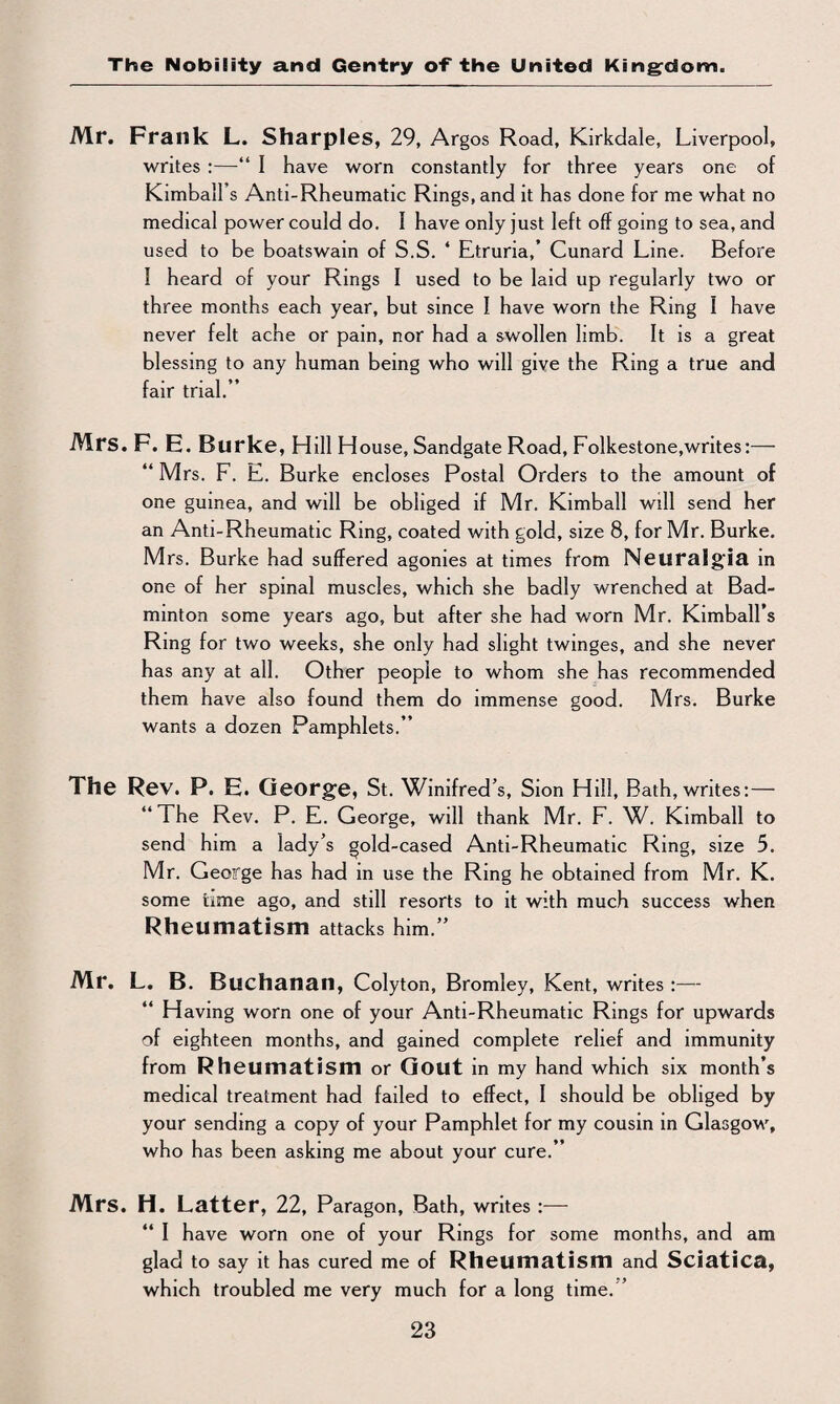 Mr. Frank L. Sharpies, 29, Argos Road, Kirkdale, Liverpool, writes :—“ I have worn constantly for three years one of Kimball’s Anti-Rheumatic Rings, and it has done for me what no medical power could do. 1 have only just left off going to sea, and used to be boatswain of S.S. * Etruria,’ Cunard Line. Before I heard of your Rings I used to be laid up regularly two or three months each year, but since I have worn the Ring I have never felt ache or pain, nor had a swollen limb. It is a great blessing to any human being who will give the Ring a true and fair trial.” Mrs. F. E. Burke, Hill House, Sandgate Road, Folkestone,writes:— ” Mrs. F. E. Burke encloses Postal Orders to the amount of one guinea, and will be obliged if Mr. Kimball will send her an Anti-Rheumatic Ring, coated with gold, size 8, for Mr. Burke. Mrs. Burke had suffered agonies at times from Neuralgia in one of her spinal muscles, which she badly wrenched at Bad¬ minton some years ago, but after she had worn Mr. Kimball’s Ring for two weeks, she only had slight twinges, and she never has any at all. Other people to whom she has recommended them have also found them do immense good. Mrs. Burke wants a dozen Pamphlets.” The Rev. P. E. George, St. Winifred’s, Sion Hill, Bath, writes: — 1 he Rev. P. E. George, will thank Mr. F. W. Kimball to send him a lady’s gold-cased Anti-Rheumatic Ring, size 5. Mr. George has had in use the Ring he obtained from Mr. K. some time ago, and still resorts to it with much success when Rheumatism attacks him.” Mr. L. B. Buchanan, Colyton, Bromley, Kent, writes :— Having worn one of your Anti-Rheumatic Rings for upwards of eighteen months, and gained complete relief and immunity from Rheumatism or Gout in my hand which six month’s medical treatment had failed to effect, I should be obliged by your sending a copy of your Pamphlet for my cousin in Glasgow, who has been asking me about your cure.” Mrs. H. Latter, 22, Paragon, Bath, writes :— “ I have worn one of your Rings for some months, and am glad to say it has cured me of Rheumatism and Sciatica, which troubled me very much for a long time. ’