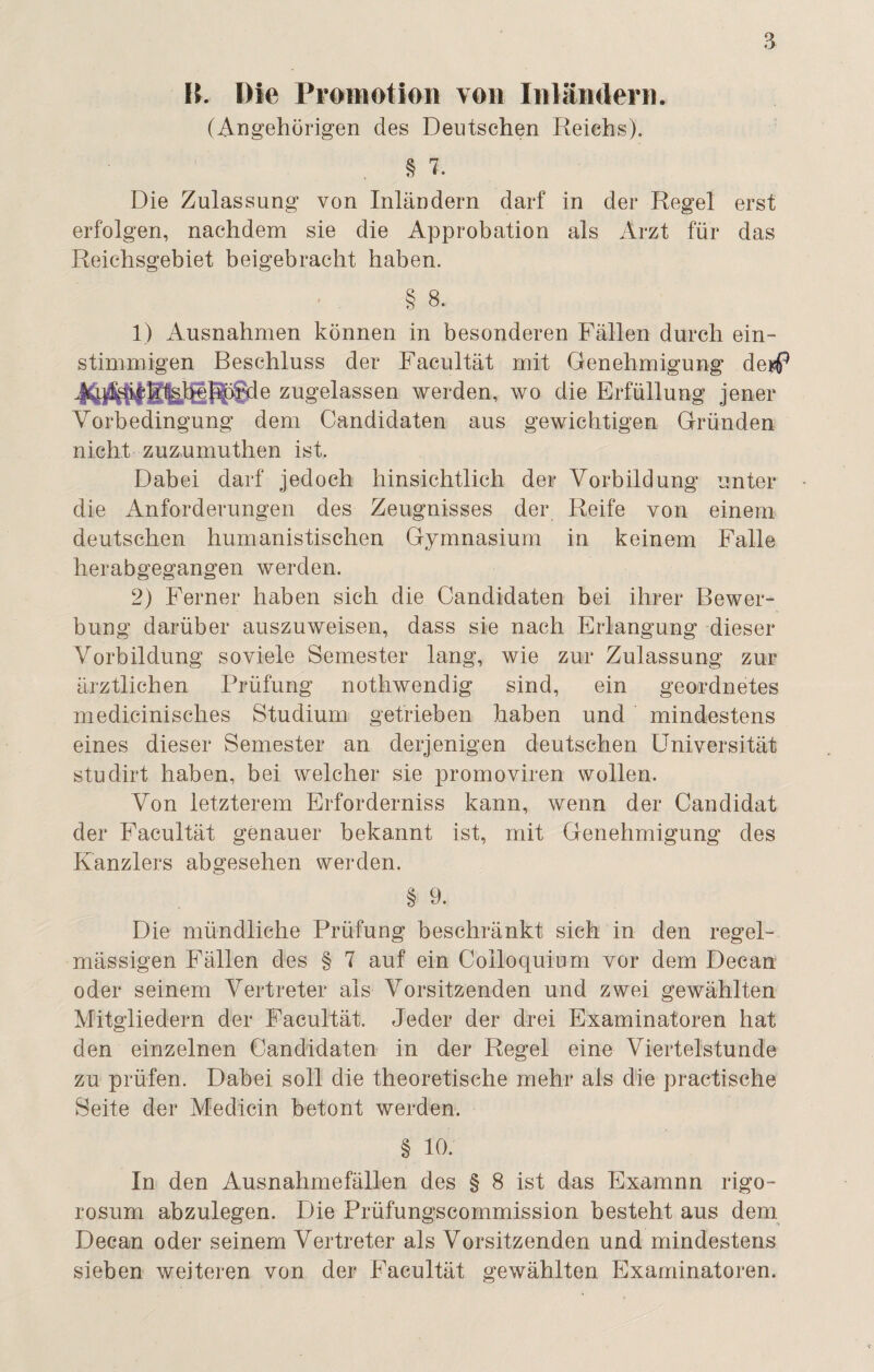 B. Die Promotion von Inländern. (Angehörigen des Deutschen Reichs). § 7. Die Zulassung von Inländern darf in der Regel erst erfolgen, nachdem sie die Approbation als Arzt für das Reichsgebiet beigebracht haben. § 8. 1) Ausnahmen können in besonderen Fällen durch ein- stimmigen Beschluss der Facultät mit, Genehmigung derf* zugelassen werden, wo die Erfüllung jener Vorbedingung dem Candidaten aus gewichtigen Gründen nicht zuzumuthen ist. Dabei darf jedoch hinsichtlich der Vorbildung unter die Anforderungen des Zeugnisses der Reife von einem deutschen humanistischen Gymnasium in keinem Falle herabgegangen werden. 2) Ferner haben sich die Candidaten bei ihrer Bewer¬ bung darüber auszuweisen, dass sie nach Erlangung dieser Vorbildung sovieie Semester lang, wie zur Zulassung zur ärztlichen Prüfung nothwendig sind, ein geordnetes medicinisches Studium getrieben haben und mindestens eines dieser Semester an derjenigen deutschen Universität studirt haben, bei welcher sie promoviren wollen. Von letzterem Erforderniss kann, wenn der Candidat der Facultät genauer bekannt ist, mit Genehmigung des Kanzlers abgesehen werden. § 9. Die mündliche Prüfung beschränkt sich in den regel¬ mässigen Fällen des § 7 auf ein Colloquium vor dem Decan oder seinem Vertreter als Vorsitzenden und zwei gewählten Mitgliedern der Facultät. Jeder der drei Examinatoren hat den einzelnen Candidaten in der Regel eine Viertelstunde zu prüfen. Dabei soll die theoretische mehr als die practische Seite der Medicin betont werden. § 10. In den Ausnahmefällen des § 8 ist das Examnn rigo- rosum abzulegen. Die Prüfungscommission besteht aus dem Decan oder seinem Vertreter als Vorsitzenden und mindestens sieben weiteren von der Facultät gewählten Examinatoren.