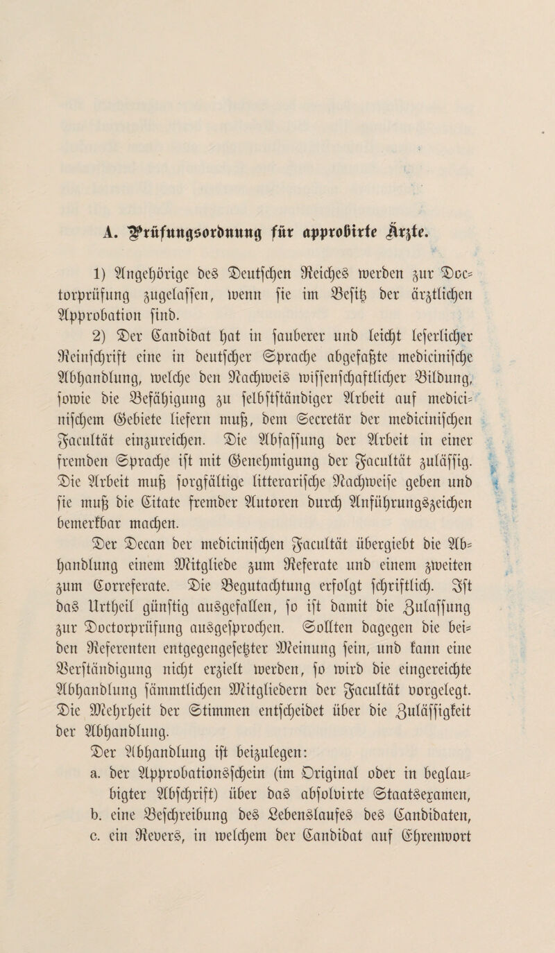 A. ^tttfttngsotbmwg für approflitfe jhgte. 1) Angehörige beS Oeutfdjen 9^etd6)e§ toerben gnr Ooc- torprüfung gugelaffen, menn fie im 53efi^ ber ärgtlidjen Approbation finb. 2) Oer (Sanbibat t)at in fanberer nnb leicfjt tefetlicher Reinfdjrift eine in beutfdjer Sprache abgefa^te mebicinifc^e Abf)anblung, loettfje ben Rad)loeiS tüiffenfcf)aftlicf)er Gilbung, fotoie bie 33efät)igung gu felbftftänbiger Arbeit auf mebicb nifdjem (Gebiete liefern mufj, bem Secretär ber mebicinifd)en gacultät eingureic^en. Oie Abfaffung ber Arbeit in einer fremben Sprache ift mit @enef)migung ber gacultüt gutäffig. Oie Arbeit mu| forgfättige litterarifd^e Radjtoeife geben nnb fie mujs bie (Zitate frember Autoren burd) AnfülfrungSgeichen bemerkbar machen. Oer Oecan ber ntebicinifd)en gacultät übergiebt bie Ab- tjanblung einem üRitgliebe gum Referate nnb einem gtoeiten gum Korreferate. Oie SBegutadjtnng erfolgt fdjriftlicf). 3ft baS Urteil günftig ausgefallen, fo ift bamit bie gnlaffung gur Ooctorpriifung auSgefprodjen. (Sollten bagegen bie bei- ben Referenten entgegengefe^ter Meinung fein, nnb fann eine Rerftänbigung nicf)t ergielt merben, fo mirb bie eingereic^te Abfjanblung färnrntlidjen SRitgliebern ber gacnltät oorgelegt. Oie Rteljr^eit ber Stimmen entfdjeibet über bie ßnläffigfeit ber Abfyanblung. Oer Ab^anblung ift beigulegen: a. ber ApprobationSfdjein (im Original ober in beglau¬ bigter Abfdjrift) über baS abfoloirte Staatsexamen, b. eine $efd)reibung beS SebenSlaufeS beS Kanbibaten, c. ein ReOerS, in meldjem ber Kanbibat auf Kljrentoort