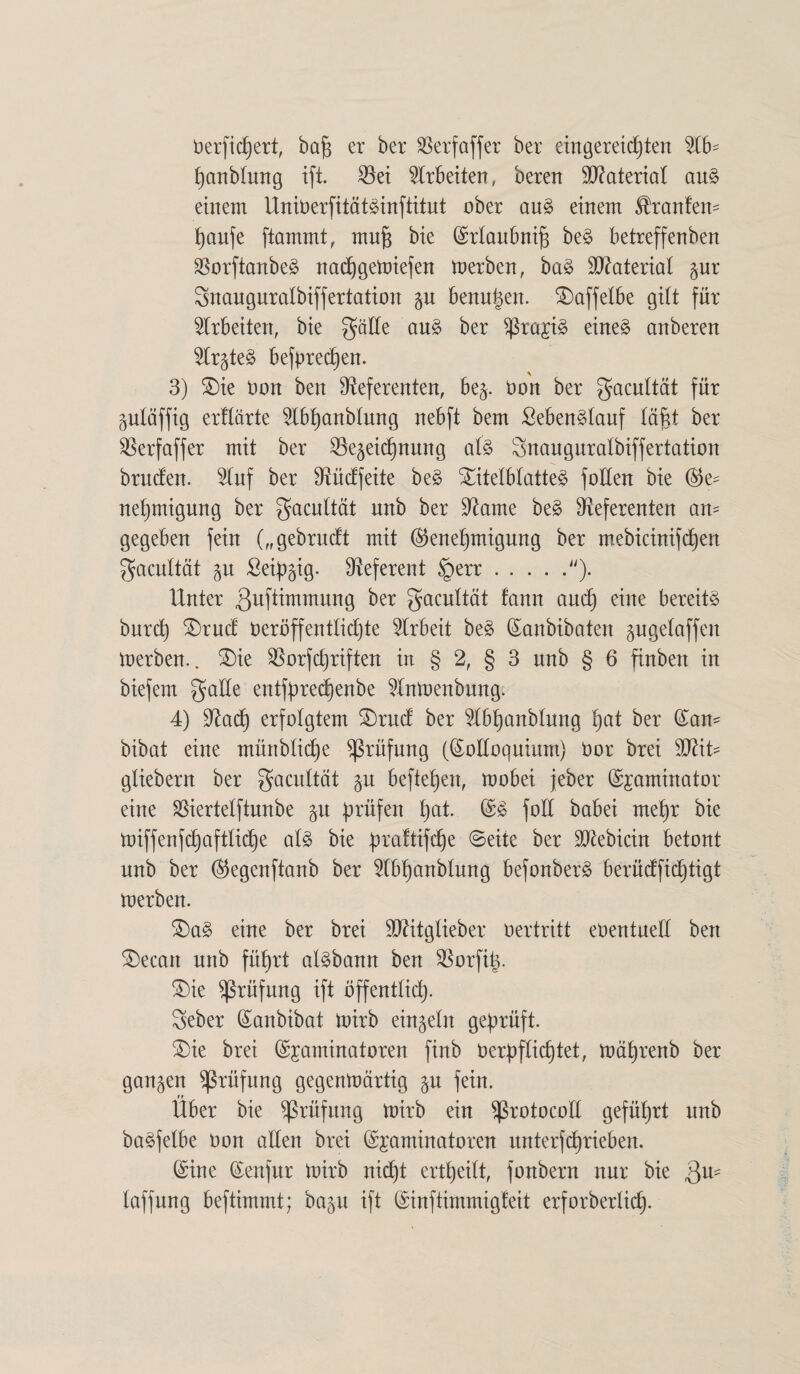 berfidjert, bajs er ber SSerföffer ber etngereiften Wo- panblmtg ift. $ei Arbeiten, berert Material aus einem UniberfitötSinftitut ober aus einem ^ranfen- paufe flammt, mujs bie ©rtaubnifi beS betreffenben SSorftanbeS nadjgemiefen merben, baS Material gnr Snauguralbiffertation $u benutzen. SDaffelbe gibt für Arbeiten, bie gälte auS ber $ra£is eines anberen Rr^teS befprecpen. * 3) Tie bon ben Referenten, bej. bon ber gacultöt für guläffig erflärte Ubpanbtung nebft bem SebenSlauf läfd ber Rerfaffer mit ber SBegeidjnung als Snauguralbiffertation bruden. Uuf ber Rücffeite beS Titelblattes folten bie ©e- nepmigung ber gacultät nnb ber Rame beS Referenten an¬ gegeben fein („gebrudt mit ©enepmigung ber mebtcinifcpen gacultöt 51t £eipgig. Referent §err.). Unter ßuftimmung ber gacultät fann and) eine bereits burcp Trud beröffentlidjte Urbeit beS ©anbibaten gugelaffen merben.. Tie Rorfdjriften in § 2, § 3 nnb § 6 finben in biefem gälte entfprecpenbe Unmenbung. 4) Radp erfolgtem Trud ber Ubpanblung f)at ber (San- bibat eine müttblicpe Prüfung (©oEoquium) bor brei Wlit- gliebern ber gacultät §n befielen, mobei jeber ©jaminator eine $iertelftunbe $u prüfen pat. (SS foll babei rnepr bie miffenfcpaftlicpe als bie praftifcpe Seite ber Rtebicin betont nnb ber ©egenftanb ber Ubpanbtung befonberS berüdficptigt merben. TaS eine ber brei Rätglieber bertritt ebentued ben Tecatt nnb füprt aisbann ben Rorfip. Tie Prüfung ift öffentlicp. gebet ©anbibat mirb einzeln geprüft. Tie brei ©jaminatoren finb berpfticptet, mäprenb ber ganzen Prüfung gegenmärtig p fein. ff Uber bie Prüfung mirb ein ^ßrotocoll geführt nnb baSfetbe bon allen brei ©jaminatoren unterfcprieben. ©ine ©enfur mirb nicpt ertpeilt, fonbern nur bie $u- laffung beftimmt; bap ift ©inftimmigteit erforberlicp.