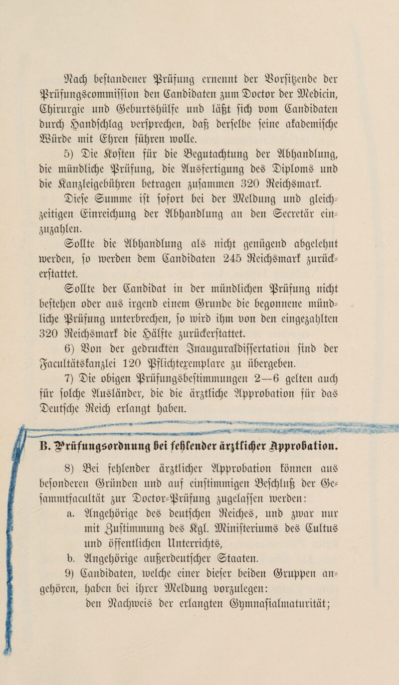 9?acp beftanbener Prüfung ernennt ber SSorfipenbe ber $ßrüfungScommiffion ben ©anbibaten pm SDoctor ber S^ebtctn, ©pirurgie unb ©eburtSpütfe unb täfjt fiep bom ©anbibaten burcp §anbfcptag Oerfprecpen, bap berfelbe feine afabemtfcpe SBürbe mit ©pren führen motte. 5) £)te Soften für bie ^egutacptung ber Abpanbtung, bie münbticpe Prüfung, bie Ausfertigung beS £)iptomS unb bie $an§teigebüpren betragen pfammen 320 9teicpSmarf. £)iefe (Summe ift fofort bei ber ÜDMbung unb gleidt)^ zeitigen ©inreicpung ber Abpanbtung an ben Secretär ein- pppten. Sollte bie Abpanbtung atS nict)t genügenb abgetepnt merben, fo merben bem ©anbibaten 245 DieicpSmart prüct- erftattet. Sollte ber (Sanbibat in ber münbticpen Prüfung nic£)t befielen ober auS irgenb einem ©runbe bie begonnene münb- Itd)e Prüfung unterbrechen, fo mirb ipm Oon ben eingebauten 320 DieicpSmarf bie §ätfte prücferftattet. 6) $on ber gebrucften Snauguratbiffertation finb ber gacnttätsfanbtei 120 ^ßfticptejemptare p übergeben. 7) £)ie obigen ^rüfungSbeftimmungen 2—6 gelten aucp für fotcpe AuStänber, bie bie är^tttctje Approbation für baS £>eutfcpe 07eicp erlangt paben. ,n.jjLyy>ga«aw^^ag B. ^rnfmtgsorbmwg Bei fepfenber äx%tlityn J^proBation. 8) 23ei feptenber är$tticper Approbation fönnen auS befonberen ©rünben unb auf einftimmigeu SSefcptufs ber ©e^ fammtfacuttät pr £)octor-$ßrüfung pgetaffen merben: a. Angepörige beS beutfcpen OieicpeS, unb par nur mit ^uftimmung beS %t. äftinifteriumS beS ©uttuS uub offentticpen ttnterridptS, b. Augepörige auperbeutfcper Staaten. 9) ©anbibaten, metcpe eiuer biefer beiben ©ruppen an- gepören, paben bei iprer Reibung Oorptegen: ben ÜftacpmeiS ber erlangten ©pmnafiatmaturität;