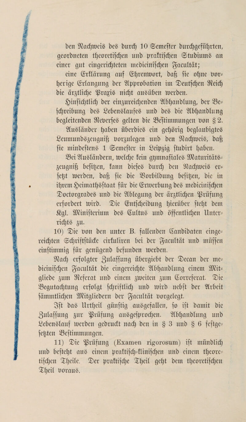 bett Sftadjmeit bet burd) 10 ©emefter bitrd)geführten, georbneten tf)eoretifchen urtb prafttfd)en 0tubiumt an einer gut eingerichteten mebicinifchen gacultät; eine Krffärung auf Khrenmort, baf$ fie ohne bor- t)erige Erlangung ber ^typrobation im ^eutfcfjen Beid) bie ärgtlidje ^ragi§ nid)t autüben merben. §infid)tdd) ber eingureidjenben $lbhanblung, ber Be= jdjreibung bet £ebentlaufet unb bet bie 5I6t)anbInng begfeitenben DXeberfet gelten bie Bestimmungen bon § 2. 2lutfönber haben überbiet ein gehörig beglaubigtet Seumunbägeugnifj borgufegen unb ben Sftadjmcit, bafi fie minbeftent 1 ©emefter in £eif)gig ftubirt haben. Bei Sdutlänbern, meldje fein gfymnafiafet Bfaturitätt- geugnijs befi^en, fann biefet burd) ben Badjmeit er- fe|t merben, baf) fie bie Borbifbung befifjen, bie in ihrem §eimatl)tftaat für bie Krmerbung bet mebicinifcfjen SDoctorgrabet unb bie Ablegung ber ärgdichen Prüfung erforbert mirb. £)ie ©ntfdjeibung hierüber ftefjt bem ®gl. ÜDftnifterium bet Kidtut unb öffentlichen Unter- ricd)tt gu. 10) £)ie Don ben unter B. fadenben Kanbibaten einge¬ reichten ©djriftftüde cirfufiren bei ber gacultät unb mitffen einftimmig für genügenb befunben merben. Bad) erfolgter ^dfaffung übergiebt ber £)ecan ber me- bicinifchen gacultät bie eingereichte ^tbhanbfung einem fflliU gfiebe gum Referat unb einem gmeiten gum Korreferat. £)ie Begutachtung erfolgt fchriftlid) unb mirb nebft ber Arbeit fämmtlichen Bätgliebern ber gacuttät borgelegt. 3ft bat Urteil günftig autgefaden, fo ift bamit bie 3ufaffung gur Prüfung autgefdrod)en. 2lbhanblung unb ^ebentfauf merben gebrudt nach ben in § 3 unb § 6 feftge- fetden Beftimmungen. 11) £)ie Prüfung (Examen rigorosum) ift münblid) unb befteht aut einem ^raftifd^-fünifdhen unb einem theore- tifdjen Xheife. 3)er ^raltifdhe S£f)ed geht bern theoretischen Xheit Ooraut.