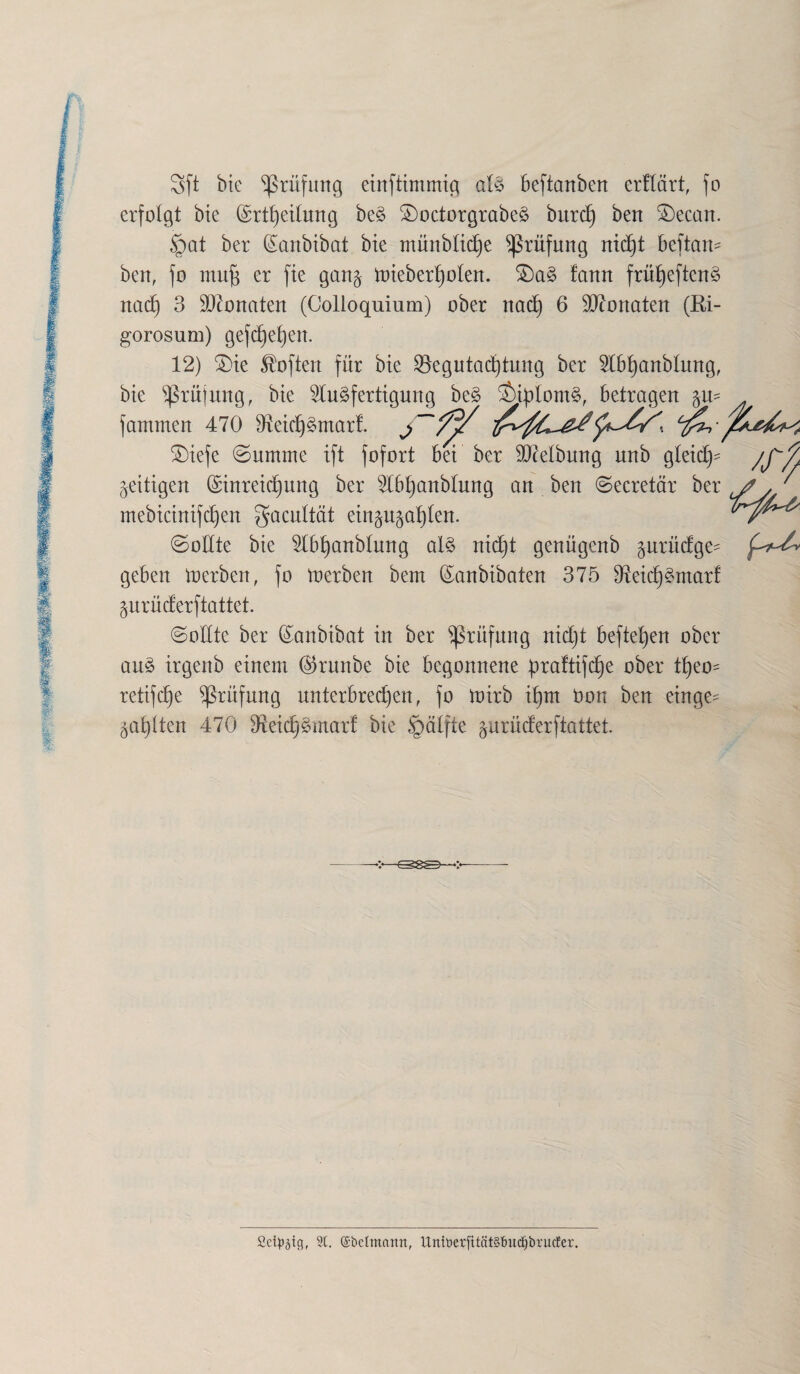 Sft bie Prüfung einftimmtg als beftanben erflärt, fo erfolgt bte ©rtf)etlurtg beS SDoctorgrabeS bitrd) ben $)ecan. §at ber Sanbibat bie ntünblidje Prüfung nid)t beftam ben, fo muff er fie gang totebert)olen. £)aS !ann frü^eftcn^ nad) 3 Monaten (Colloquium) ober nad) 6 Monaten (Ri- gorosum) gefd)el)en. 12) £)te Soften für bte Begutachtung ber Abhanblung, bte Prüfung, bte Ausfertigung beS SMblontS, betragen gm fantmen 470 3ietchSmarf. £)iefe Summe ift fofort bei ber SDMbung nnb gleich geittgen (Einreichung ber Abt)anblung an ben Secretär ber mebtctntfc^en gacultät etnguga^len. Sollte bte Abf)anblung als nicht genügenb gurüdge^ geben loerben, fo inerben bem Sanbibaten 375 97etd)Sntarf gurüderftattet. (Sollte ber (Sanbibat in ber Prüfung nidjt hefteten ober auS irgenb einem ($runbe bte begonnene ^raftifcfje ober tf)eo= retifd)e Prüfung unterbrechen, fo lotrb ihm bon ben einge- galten 470 3t etd) Smart bte §älfte gurüderftattet. jj // Sd^tg, St. ©belmcutn, UniüerfitätSfmdjbrucEer.