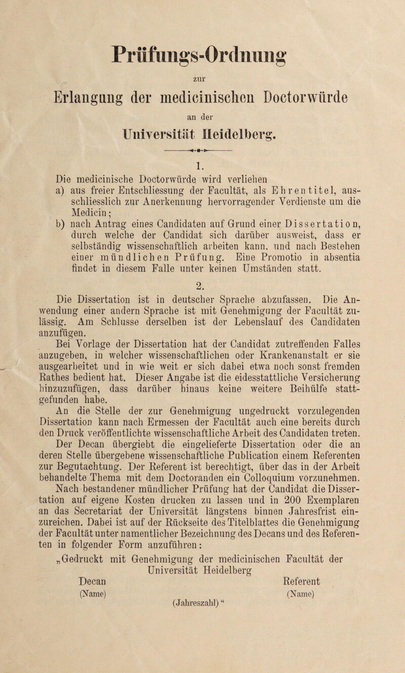 Prüfungs-Ordnung zur Erlangung der medicinischen Doctorwürde an der Universität Heidelberg. --- 1. Die medicinische Doctorwürde wird verliehen a) aus freier Entschliessung der Facultät, als Ehrentitel, aus¬ schliesslich zur Anerkennung hervorragender Verdienste um die Medicin; b) nach Antrag eines Candidaten auf Grund einer Dissertation, durch welche der Candidat sich darüber ausweist, dass er selbständig wissenschaftlich arbeiten kann, und nach Bestehen einer mündlichen Prüfung. Eine Promotio in absentia findet in diesem Falle unter keinen Umständen statt. 2. Die Dissertation ist in deutscher Sprache abzufassen. Die An¬ wendung einer andern Sprache ist mit Genehmigung der Facultät zu¬ lässig. Am Schlüsse derselben ist der Lebenslauf des Candidaten anzufügen. Bei Vorlage der Dissertation hat der Candidat zutreffenden Falles anzugeben, in welcher wissenschaftlichen oder Krankenanstalt er sie ausgearbeitet und in wie weit er sich dabei etwa noch sonst fremden Rathes bedient hat. Dieser Angabe ist die eidesstattliche Versicherung hinzuzufügen, dass darüber hinaus keine weitere Beihülfe statt¬ gefunden habe. An die Stelle der zur Genehmigung ungedruckt vorzulegenden Dissertation kann nach Ermessen der Facultät auch eine bereits durch den Druck veröffentlichte wissenschaftliche Arbeit des Candidaten treten. Der Decan übergiebt die eingelieferte Dissertation oder die an deren Stelle übergebene wissenschaftliche Publication einem Referenten zur Begutachtung. Der Referent ist berechtigt, über das in der Arbeit behandelte Thema mit dem Doctoranden ein Colloquium vorzunehmen. Nach bestandener mündlicher Prüfung hat der Candidat die Disser¬ tation auf eigene Kosten drucken zu lassen und in 200 Exemplaren an das Secretariat der Universität längstens binnen Jahresfrist ein¬ zureichen. Dabei ist auf der Rückseite des Titelblattes die Genehmigung der Facultät unter namentlicher Bezeichnung des Decans und des Referen¬ ten in folgender Form anzuführen: „Gedruckt mit Genehmigung der medicinischen Facultät der Universität Heidelberg Decan (Name) (Jahreszahl) “ Referent (Name)