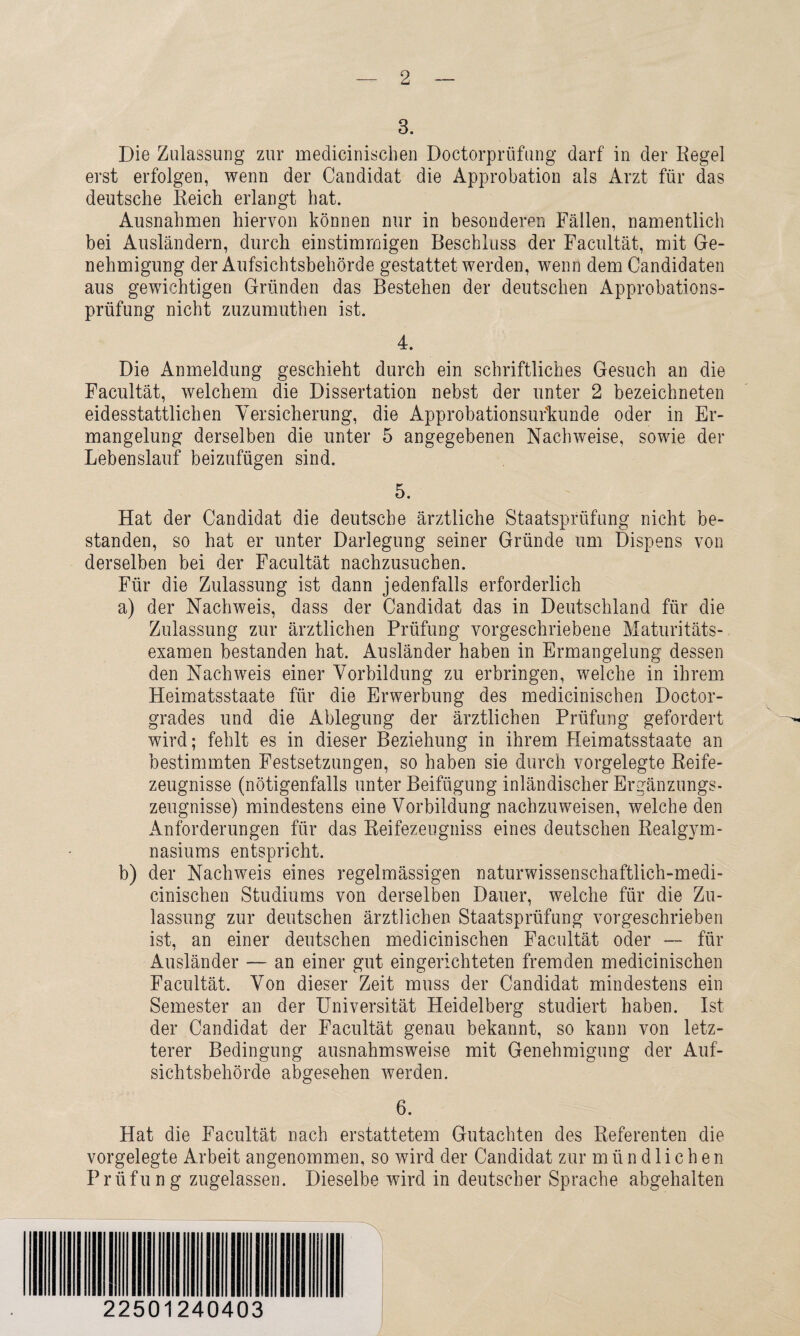 3. Die Zulassung zur medicinischen Doctorprüfung darf in der Kegel erst erfolgen, wenn der Candidat die Approbation als Arzt für das deutsche Reich erlangt hat. Ausnahmen hiervon können nur in besonderen Fällen, namentlich bei Ausländern, durch einstimmigen Beschluss der Facultät, mit Ge¬ nehmigung der Aufsichtsbehörde gestattet werden, wenn dem Candidaten aus gewichtigen Gründen das Bestehen der deutschen Approbations¬ prüfung nicht zuzumuthen ist. 4. Die Anmeldung geschieht durch ein schriftliches Gesuch an die Facultät, welchem die Dissertation nebst der unter 2 bezeichneten eidesstattlichen Versicherung, die Approbationsur'kunde oder in Er¬ mangelung derselben die unter 5 angegebenen Nachweise, sowie der Lebenslauf beizufügen sind. 5. Hat der Candidat die deutsche ärztliche Staatsprüfung nicht be¬ standen, so hat er unter Darlegung seiner Gründe um Dispens von derselben bei der Facultät nachzusuchen. Für die Zulassung ist dann jedenfalls erforderlich a) der Nachweis, dass der Candidat das in Deutschland für die Zulassung zur ärztlichen Prüfung vorgeschriebene Maturitäts¬ examen bestanden hat. Ausländer haben in Ermangelung dessen den Nachweis einer Vorbildung zu erbringen, welche in ihrem Heimatsstaate für die Erwerbung des medicinischen Doctor- grades und die Ablegung der ärztlichen Prüfung gefordert wird; fehlt es in dieser Beziehung in ihrem Heimatsstaate an bestimmten Festsetzungen, so haben sie durch vorgelegte Reife¬ zeugnisse (nötigenfalls unter Beifügung inländischer Ergänzungs¬ zeugnisse) mindestens eine Vorbildung nachzuweisen, welche den Anforderungen für das Reifezeugniss eines deutschen Realgym¬ nasiums entspricht. b) der Nachweis eines regelmässigen naturwissenschaftlich-medi- cinischen Studiums von derselben Dauer, welche für die Zu¬ lassung zur deutschen ärztlichen Staatsprüfung vorgeschrieben ist, an einer deutschen medicinischen Facultät oder — für Ausländer — an einer gut eingerichteten fremden medicinischen Facultät. Von dieser Zeit muss der Candidat mindestens ein Semester an der Universität Heidelberg studiert haben. Ist der Candidat der Facultät genau bekannt, so kann von letz¬ terer Bedingung ausnahmsweise mit Genehmigung der Auf¬ sichtsbehörde abgesehen werden. 6. Hat die Facultät nach erstattetem Gutachten des Referenten die vorgelegte Arbeit angenommen, so wird der Candidat zur mündlichen Prüfung zugelassen. Dieselbe wird in deutscher Sprache abgehalten 22501240403