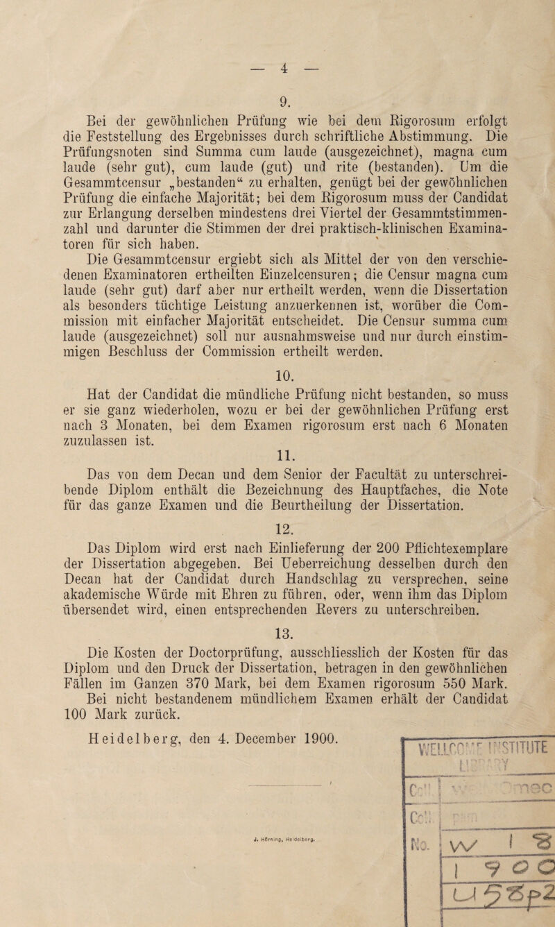 9. Bei der gewöhnlichen Prüfung wie bei dem Rigorosum erfolgt die Feststellung des Ergebnisses durch schriftliche Abstimmung, Die Prüfungsnoten sind Summa cum laude (ausgezeichnet), magna cum laude (sehr gut), cum laude (gut) und rite (bestanden). Um die Gesammtcensur „bestanden“ zu erhalten, genügt bei der gewöhnlichen Prüfung die einfache Majorität; bei dem Rigorosum muss der Candidat zur Erlangung derselben mindestens drei Viertel der Gesammtstimmen- zahl und darunter die Stimmen der drei praktisch-klinischen Examina¬ toren für sich haben. Die Gesammtcensur ergiebt sich als Mittel der von den verschie¬ denen Examinatoren ertheilten Einzelcensuren; die Censur magna cum laude (sehr gut) darf aber nur ertheilt werden, wenn die Dissertation als besonders tüchtige Leistung anzuerkennen ist, worüber die Com¬ mission mit einfacher Majorität entscheidet. Die Censur summa cum laude (ausgezeichnet) soll nur ausnahmsweise und nur durch einstim¬ migen Beschluss der Commission ertheilt werden. 10. Hat der Candidat die mündliche Prüfung nicht bestanden, so muss er sie ganz wiederholen, wozu er bei der gewöhnlichen Prüfung erst nach 3 Monaten, bei dem Examen rigorosum erst nach 6 Monaten zuzulassen ist. 11. Das von dem Decan und dem Senior der Facultät zu unterschrei¬ bende Diplom enthält die Bezeichnung des Hauptfaches, die Note für das ganze Examen und die Beurtheilung der Dissertation. 12. Das Diplom wird erst nach Einlieferung der 200 Pflichtexemplare der Dissertation abgegeben. Bei Ueberreichung desselben durch den Decan hat der Candidat durch Handschlag zu versprechen, seine akademische Würde mit Ehren zu führen, oder, wenn ihm das Diplom übersendet wird, einen entsprechenden Revers zu unterschreiben. 13. Die Kosten der Doctorprüfung, ausschliesslich der Kosten für das Diplom und den Druck der Dissertation, betragen in den gewöhnlichen Fällen im Ganzen 370 Mark, bei dem Examen rigorosum 550 Mark. Bei nicht bestandenem mündlichem Examen erhält der Candidat 100 Mark zurück. Heidelberg, den 4. December 1900. WE!ir,C’.’r INSTITUTE L'v- 5 H (' Cc!;, ! iVO. w t *8 : 1 700 ' 1 [ LJ <?>p2 J. Hörning, Heidelberg,