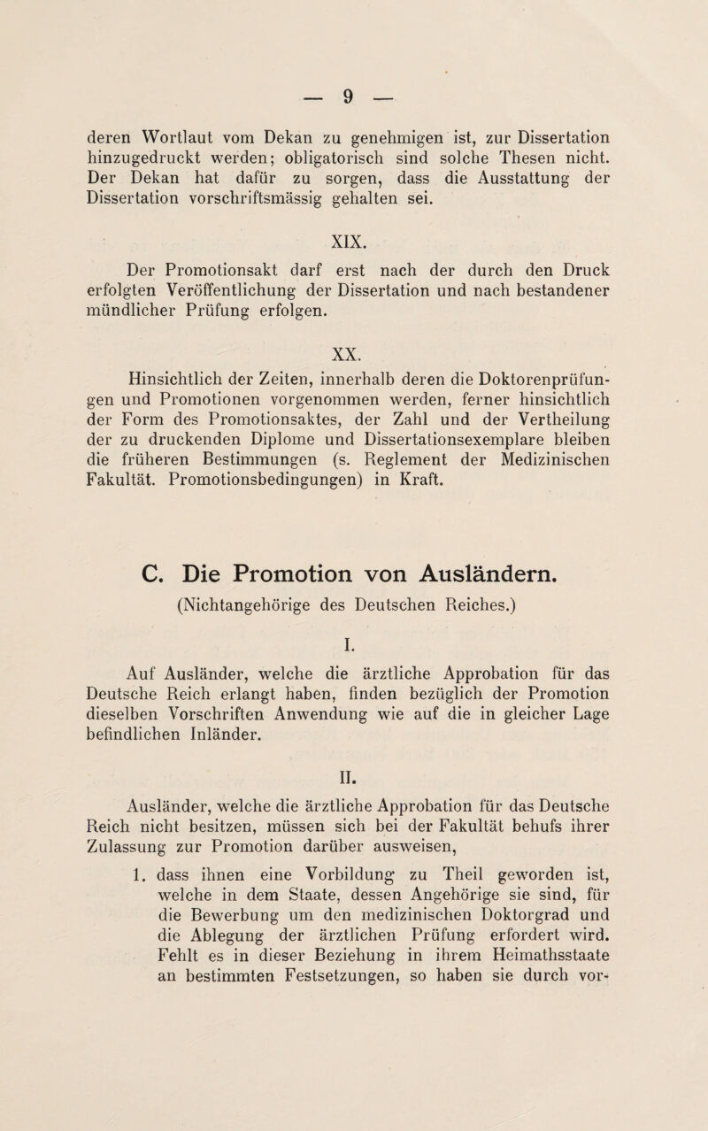 deren Wortlaut vom Dekan zu genehmigen ist, zur Dissertation hinzugedruckt werden; obligatorisch sind solche Thesen nicht. Der Dekan hat dafür zu sorgen, dass die Ausstattung der Dissertation vorschriftsmässig gehalten sei. XIX. Der Promotionsakt darf erst nach der durch den Druck erfolgten Veröffentlichung der Dissertation und nach bestandener mündlicher Prüfung erfolgen. XX. Hinsichtlich der Zeiten, innerhalb deren die Doktorenprüfun¬ gen und Promotionen vorgenommen werden, ferner hinsichtlich der Form des Promotionsaktes, der Zahl und der Vertheilung der zu druckenden Diplome und Dissertationsexemplare bleiben die früheren Bestimmungen (s. Reglement der Medizinischen Fakultät. Promotionsbedingungen) in Kraft. C. Die Promotion von Ausländern. (Nichtangehörige des Deutschen Reiches.) I. Auf Ausländer, welche die ärztliche Approbation für das Deutsche Reich erlangt haben, finden bezüglich der Promotion dieselben Vorschriften Anwendung wie auf die in gleicher Lage befindlichen Inländer. II. Ausländer, welche die ärztliche Approbation für das Deutsche Reich nicht besitzen, müssen sich bei der Fakultät behufs ihrer Zulassung zur Promotion darüber ausweisen, 1. dass ihnen eine Vorbildung zu Theil geworden ist, welche in dem Staate, dessen Angehörige sie sind, für die Bewerbung um den medizinischen Doktorgrad und die Ablegung der ärztlichen Prüfung erfordert wird. Fehlt es in dieser Beziehung in ihrem Heimathsstaate an bestimmten Festsetzungen, so haben sie durch vor-