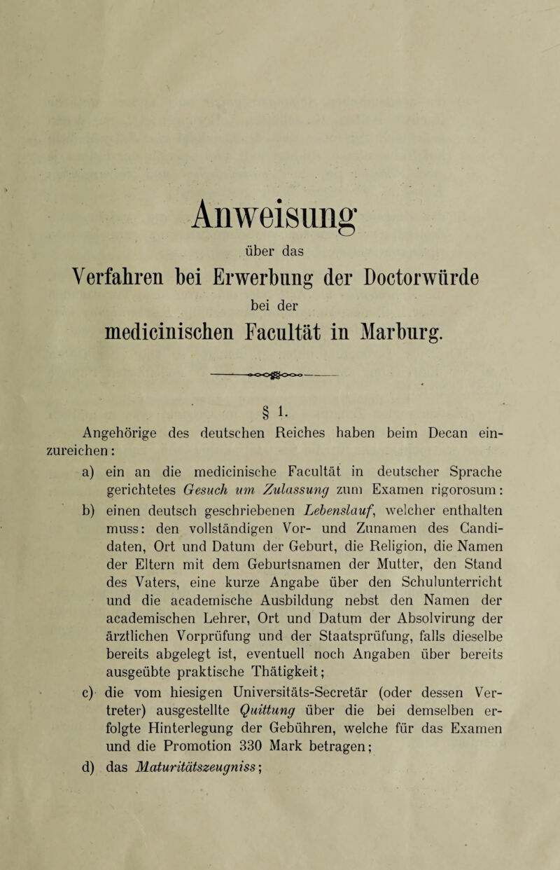 Anweisung über das Verfahren hei Erwerbung der Doctorwiirde bei der medicinischen Facultät in Marburg. § i. Angehörige des deutschen Reiches haben beim Decan ein¬ zureichen : a) ein an die medicinische Facultät in deutscher Sprache gerichtetes Gesuch um Zulassung zum Examen rigorosum: b) einen deutsch geschriebenen Lehenslauf, welcher enthalten muss: den vollständigen Vor- und Zunamen des Candi- daten, Ort und Datum der Geburt, die Religion, die Namen der Eltern mit dem Geburtsnamen der Mutter, den Stand des Vaters, eine kurze Angabe über den Schulunterricht und die academische Ausbildung nebst den Namen der academischen Lehrer, Ort und Datum der Absolvirung der ärztlichen Vorprüfung und der Staatsprüfung, falls dieselbe bereits abgelegt ist, eventuell noch Angaben über bereits ausgeübte praktische Thätigkeit; c) die vom hiesigen Universitäts-Secretär (oder dessen Ver¬ treter) ausgestellte Quittung über die bei demselben er¬ folgte Hinterlegung der Gebühren, welche für das Examen und die Promotion 330 Mark betragen; d) das Maturitätszeugnisse