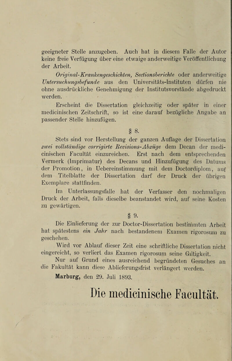 geeigneter Stelle anzugeben. Auch hat in diesem Falle der Autor keine freie Verfügung über eine etwaige anderweitige Veröffentlichung der Arbeit. Original-Krankengeschichten, Sectionsberichte oder anderweitige Untersuchungsbefunde aus den Universitäts-Instituten dürfen nie ohne ausdrückliche Genehmigung der Institutsvorstände abgedruckt werden. Erscheint die Dissertation gleichzeitig oder später in einer medicinischen Zeitschrift, so ist eine darauf bezügliche Angabe an passender Stelle hinzufügen. § 8. Stets sind vor Herstellung der ganzen Auflage der Dissertation zwei vollständige corrigirte Bevisions-Abzüge dem Decan der medi¬ cinischen Facultät einzureichen. Erst nach dem entsprechenden Vermerk (Imprimatur) des Decans und Hinzufügung des Datums der Promotion, in Uebereinstimmung mit dem Doctordiplom, auf dem Titelblatte der Dissertation darf der Druck der übrigen Exemplare stattfinden. Im Unterlassungsfälle hat der Verfasser den nochmaligen Druck der Arbeit, falls dieselbe beanstandet wird, auf seine Kosten zu gewärtigen. § 9. Die Einlieferung der zur Doctor-Dissertation bestimmten Arbeit hat spätestens ein Jahr nach bestandenem Examen rigorosum zu geschehen. Wird vor Ablauf dieser Zeit eine schriftliche Dissertation nicht eingereicht, so verliert das Examen rigorosum seine Giltigkeit. Nur auf Grund eines ausreichend begründeten Gesuches an die Fakultät kann diese Ablieferungsfrist verlängert werden. Marburg, den 29. Juli 1893. Die medicinische Facultät.