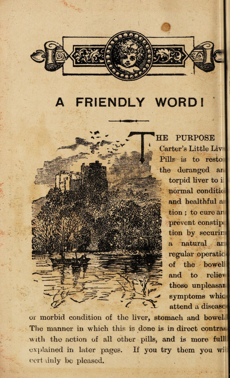 HE PURPOSE Carter’s Little Liv Pills is to resto the deranged ar torpid liver to i conditio healthful a; ; to cure an prevent constipi tion by securin a natural ar regular operatic of the bowel and to reliev those unpleasan symptoms whic attend a disease or morbid condition of the liver, stomach and bowel The manner in which this is done is in direct contras with the action of all other pills, and is more ful explained in later pages. If you try them you wii cert duly bo pleased.