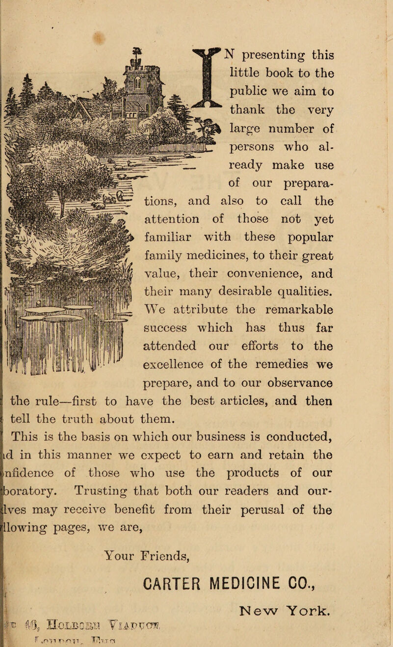 little book to the public we aim to thank the very large number of persons who al¬ ready make use of our prepara¬ tions, and also to call the attention of those not yet familiar with these popular family medicines, to their great value, their convenience, and their many desirable qualities. We attribute the remarkable success which has thus far attended our efforts to the excellence of the remedies we prepare, and to our observance the rule—first to have the best articles, and then tell the truth about them. This is the basis on which our business is conducted, td in this manner we expect to earn and retain the nfidence of those who use the products of our boratory. Trusting that both our readers and our- lves may receive benefit from their perusal of the flowing pages, we are, Your Friends, CARTER MEDICINE CO., If New York. '<14, HoMSQKtl VlAPtfOT, r ynti jP'.-ott ^ THt.t n