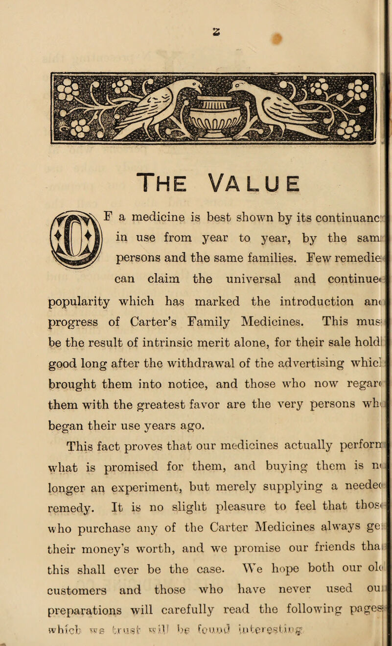 The Value ^ F a medicine is best shown by its continuanc: in use from year to year, by the sam persons and the same families. Few remedie can claim the universal and continue* popularity which has marked the introduction an< progress of Carter’s Family Medicines. This mus; be the result of intrinsic merit alone, for their sale holdl good long after the withdrawal of the advertising whici brought them into notice, and those who now regart them with the greatest favor are the very persons wb. began their use years ago. This fact proves that our medicines actually perforn what is promised for them, and buying them is n< longer an experiment, but merely supplying a needeo remedy. It is no slight pleasure to feel that those who purchase any of the Carter Medicines always ge~ their money’s worth, and we promise our friends thai this shall ever be the case. We hope both our olo customers and those who have never used oui preparations will carefully read the following pages which bs trust udb bp found interesting