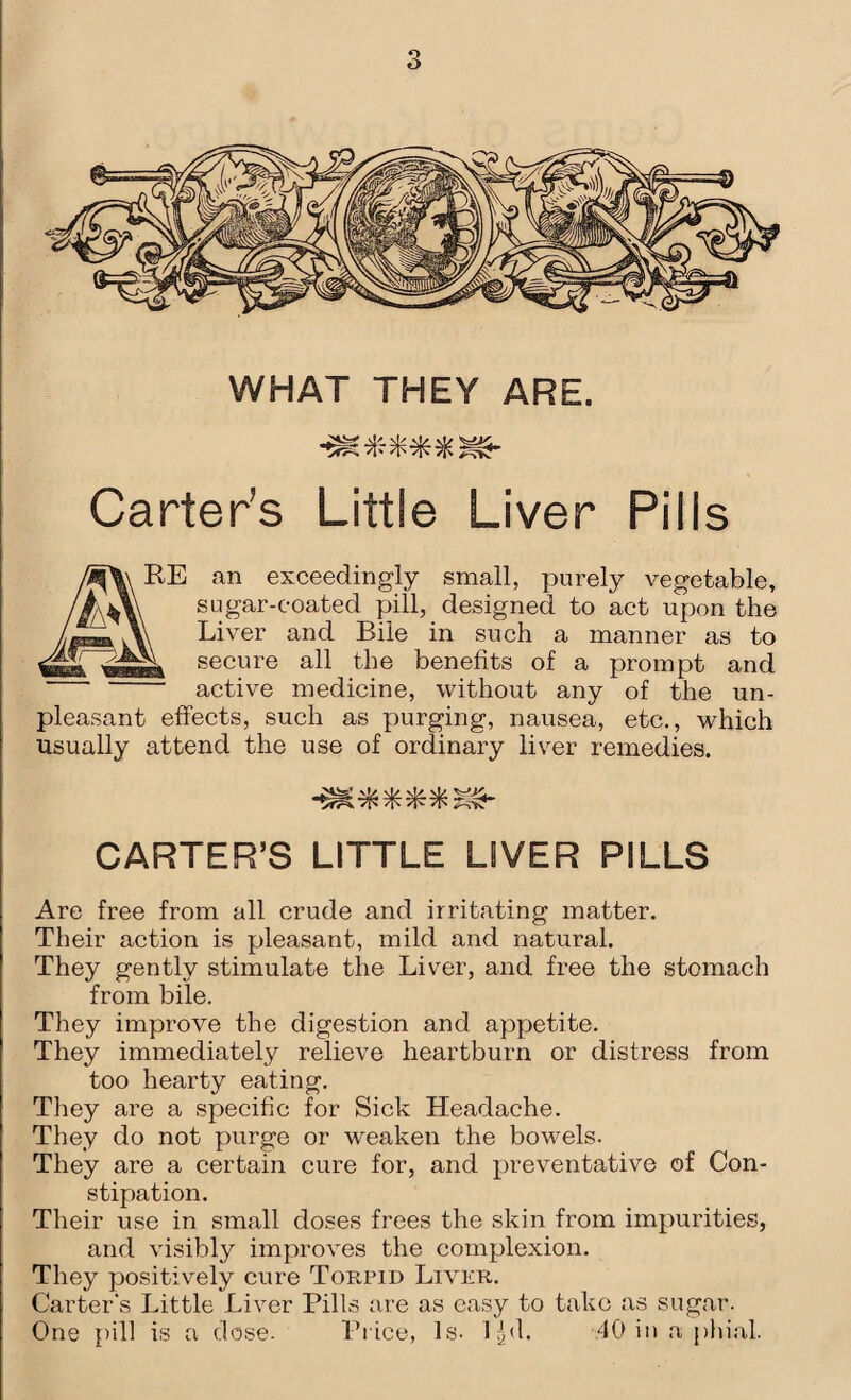 WHAT THEY ARE. Carter’s Little Liver Pills RE an exceedingly small, purely vegetable, sugar-coated pill, designed to act upon the Liver and Bile in such a manner as to secure all the benefits of a prompt and active medicine, without any of the un¬ pleasant effects, such as purging, nausea, etc., which usually attend the use of ordinary liver remedies. CARTER’S LITTLE LIVER PILLS Are free from all crude and irritating matter. Their action is pleasant, mild and natural. They gently stimulate the Liver, and free the stomach from bile. They improve the digestion and appetite. They immediately relieve heartburn or distress from too hearty eating. They are a specific for Sick Headache. They do not purge or weaken the bowels. They are a certain cure for, and preventative of Con¬ stipation. Their use in small doses frees the skin from impurities, and visibly improves the complexion. They positively cure Torpid Liver. Carter's Little Liver Pills are as easy to take as sugar. One pill is a dose. Price, Is. lgd. .40 in a phial.