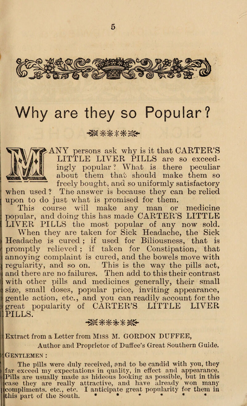 Why are they so Popular? ANY persons ask why is it that CARTER’S LITTLE LIVER PILLS are so exceed¬ ingly popular ? What is there peculiar about them that should make them so freely bought, and so uniformly satisfactory when used ? The answer is because they can be relied upon to do just what is promised for them. This course will make any man or medicine popular, and doing this has made CARTER'S LITTLE LIVER PILLS the most popular of any now sold. When they are taken for Sick Headache, the Sick Headache is cured ; if used for Biliousness, that is promptly relieved ; if taken for Constipation, that annoying complaint is cured, and the bowels move with regularity, and so on. This is the way the pills act, and there are no failures. Then add to this their contrast with other pills and medicines generally, their small size, small doses, popular price, inviting appearance, gentle action, etc., and you can readily account for the great popularity of CARTER’S LITTLE LIVER PILLS. VfN /fs 7W ^ (Extract from a Letter from Miss M. GORDON DUFFEE, Author and Proprietor of Duffee’s Great Southern Guide. Gentlemen : The pills were duly received, and to be candid with you, they || far exceed my expectations in quality, in effect and appearance. IPills are usually made as hideous looking as possible, but in this •lease they are really attractive, and have already won many i|compliments. etc., etc. I anticipate great popularity for them in ithis part of the South. ******