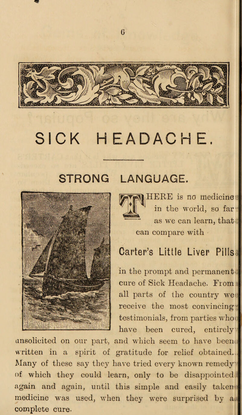 SICK H EADACH E. STRONG LANGUAGE. HERE is no medicine! in the world, so far as we can learn, that, can compare with Carter’s Little Liver Pills in the prompt and permanent- cure of Sick Headache. From all parts of the country wet receive the most convincing testimonials, from parties who; have been cured, entirely unsolicited on our part, and which seem to have been, written in a spirit of gratitude for relief obtained. Many of these say they have tried every known remedy of which they could learn, only to be disappointed again and again, until this simple and easily taken; medicine was used, when they were surprised by a. complete cure.