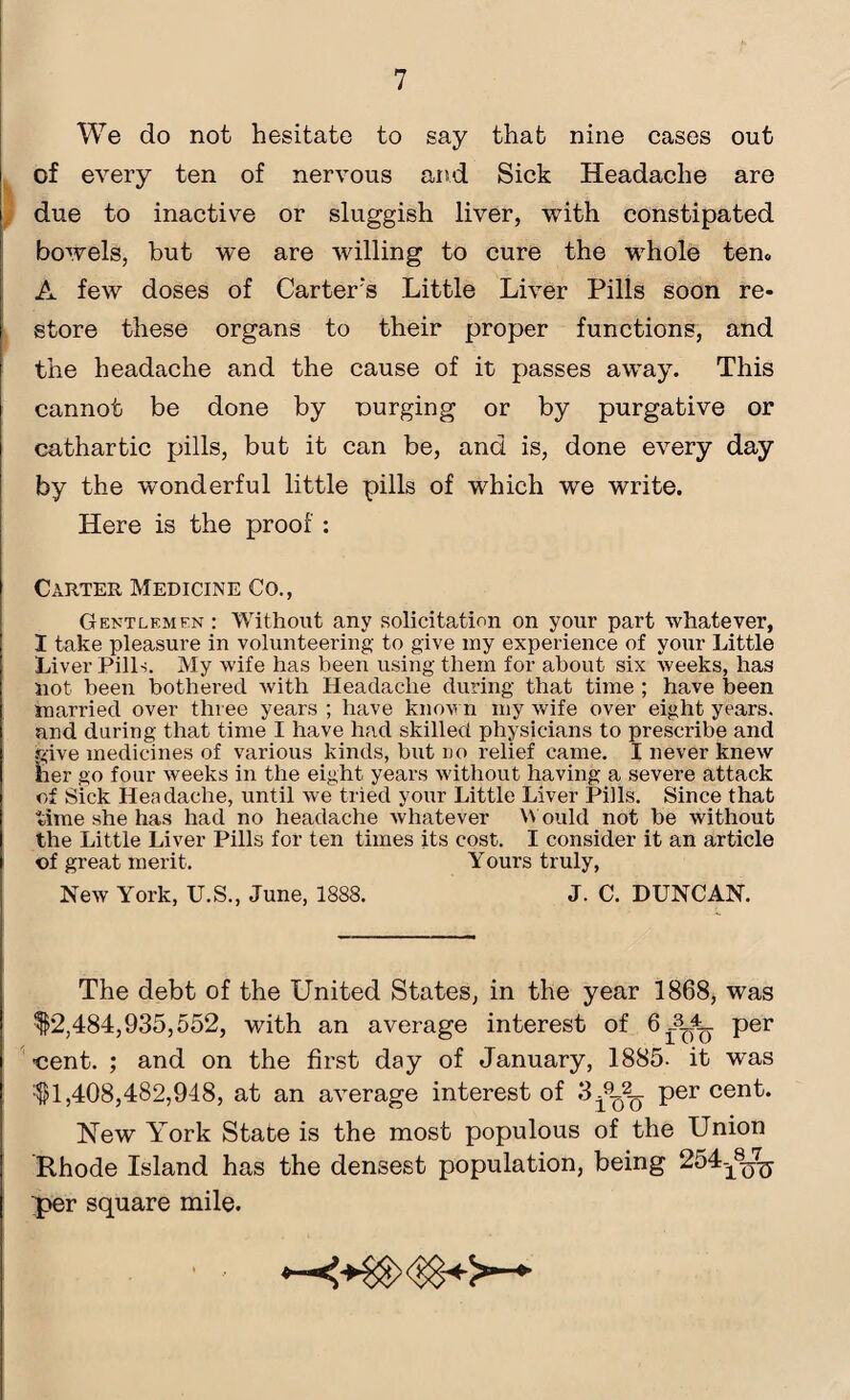 We do not hesitate to say that nine cases out of every ten of nervous and Sick Headache are due to inactive or sluggish liver, with constipated bowels, but we are willing to cure the whole ten, A few doses of Carter’s Little Liver Pills soon re¬ store these organs to their proper functions, and the headache and the cause of it passes away. This cannot be done by purging or by purgative or cathartic pills, but it can be, and is, done every day by the wonderful little pills of which we write. Here is the proof : Carter Medicine Co., Gentlemfn: Without any solicitation on your part whatever, I take pleasure in volunteering to give ray experience of your Little Liver Pills. My wife has been using them for about six weeks, has not been bothered with Headache during that time ; have been married over three years ; have known ray wife over eight years, and during that time I have had skilled physicians to prescribe and give medicines of various kinds, but no relief came. I never knew her go four weeks in the eight years without having a severe attack of Sick Headache, until we tried your Little Liver Pills. Since that time she has had no headache whatever Would not be without the Little Liver Pills for ten times its cost. I consider it an article of great merit. Yours truly, New York, U.S., June, 1888. J. C. DUNCAN. The debt of the United States, in the year 1868, was $2,484,935,552, with an average interest of 611. per cent. ; and on the first day of January, 1885- it was $1,408,482,948, at an average interest of 3 per cent. Hew York State is the most populous of the Union Rhode Island has the densest population, being 254-^2^ per square mile.