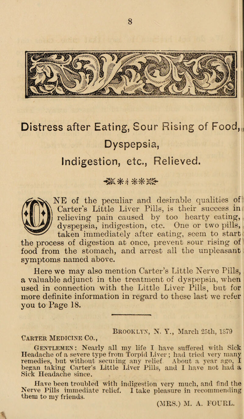 Distress after Eating, Sour Rising of Food, Dyspepsia, Indigestion, etc., Relieved. NE of the peculiar and desirable qualities of v\ Carter's Little Liver Pills, is their success in relieving pain caused by too hearty eating, dyspepsia, indigestion, etc. One or two pills, taken immediately after eating, seem to start the process of digestion at once, prevent sour rising of food from the stomach, and arrest all the unpleasant symptoms named above. Here we may also mention Carter’s Little Nerve Pills, a valuable adjunct in the treatment of dyspepsia, when used in connection with the Little Liver Pills, but for more definite information in regard to these last we refer you to Page 18. Brooklyn, X. Y., March 25th, 1S79 Carter Medicine Co., Gentlemen : Nearly all my life I have suffered with Sick Headache of a severe type from Torpid Liver ; had tried very many remedies, but without securing any relief About a year ago, I began taking Carter’s Little Liver Pills, and I have not had a Sick Headache since. Have been troubled with indigestion very much, and find the Nerve Pills immediate relief. I take pleasure in recommending them to my friends. (MRS.) M. A. FOURL.