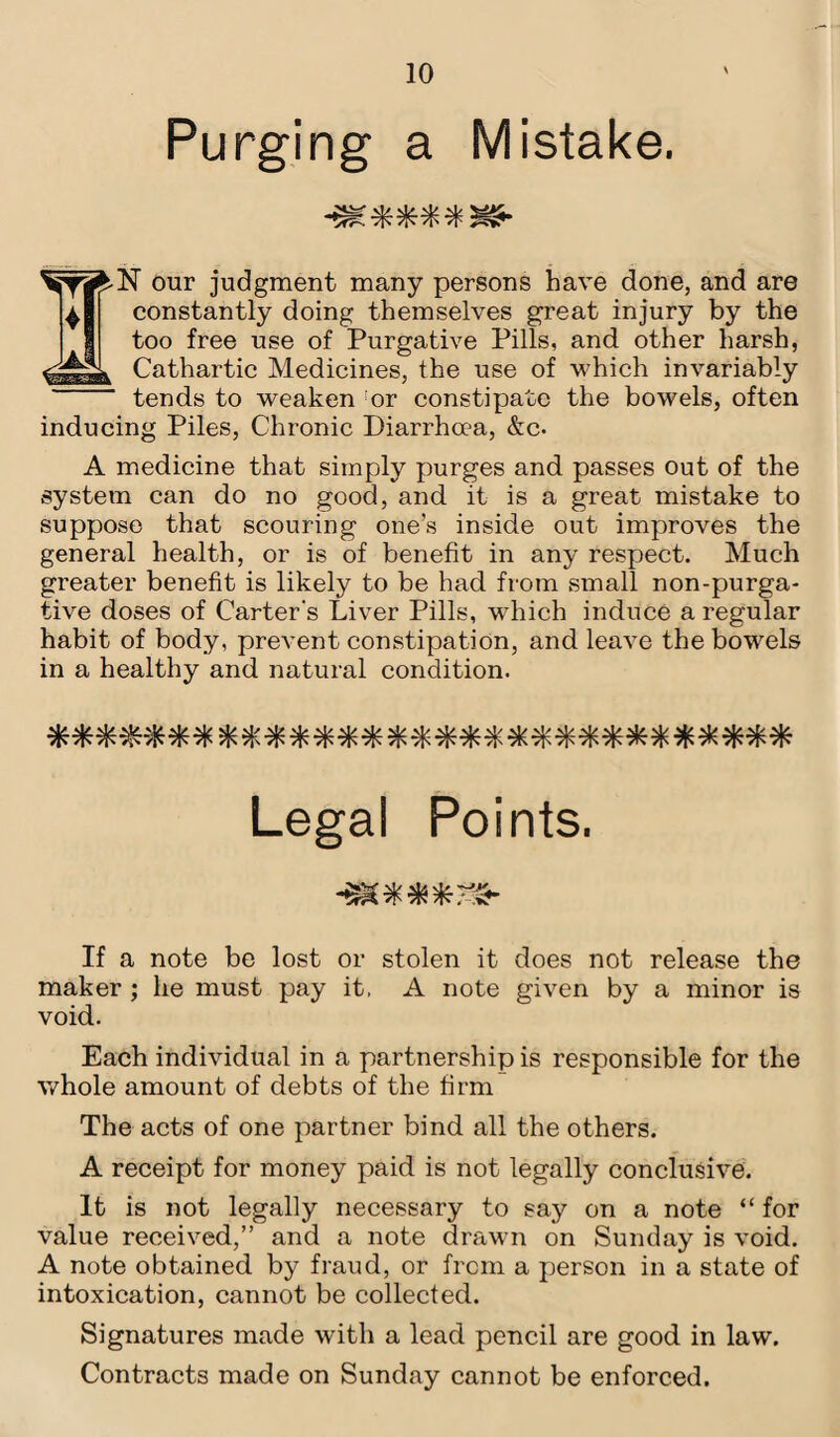 Purging a Mistake. -m****5&- N our judgment many persons have done, and are constantly doing themselves great injury by the too free use of Purgative Pills, and other harsh, Cathartic Medicines, the use of which invariably tends to weaken :or constipate the bowels, often inducing Piles, Chronic Diarrhoea, &c. A medicine that simply purges and passes out of the system can do no good, and it is a great mistake to suppose that scouring one’s inside out improves the general health, or is of benefit in any respect. Much greater benefit is likely to be had from small non-purga¬ tive doses of Carter's Liver Pills, which induce a regular habit of body, prevent constipation, and leave the bowels in a healthy and natural condition. Legal Points. •a****-®- If a note be lost or stolen it does not release the maker ; he must pay it. A note given by a minor is void. Each individual in a partnership is responsible for the whole amount of debts of the firm The acts of one partner bind all the others. A receipt for money paid is not legally conclusive. It is not legally necessary to say on a note “ for value received,” and a note drawn on Sunday is void. A note obtained by fraud, or from a person in a state of intoxication, cannot be collected. Signatures made with a lead pencil are good in law. Contracts made on Sunday cannot be enforced.