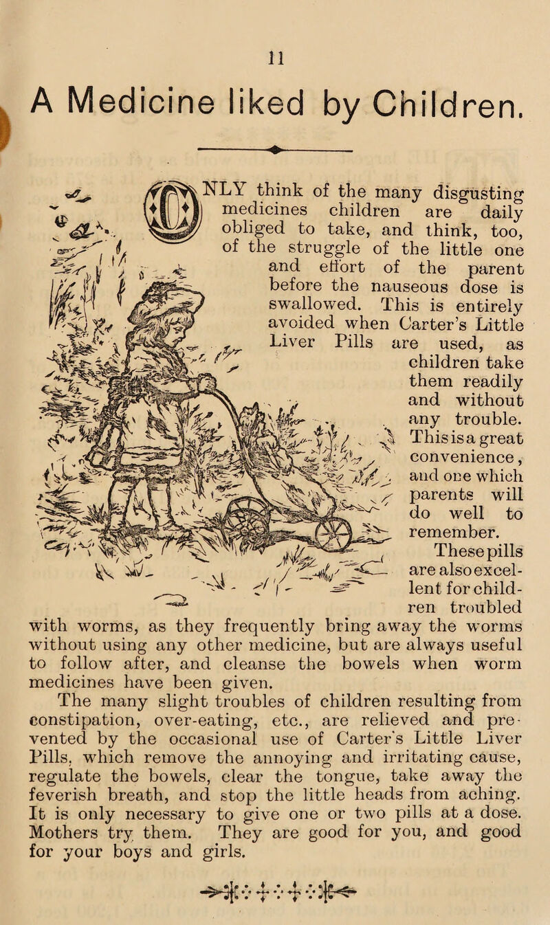 A Medicine liked by Children. -^-. NLY think of the many disgusting medicines children are daily obliged to take, and think, too, of the struggle of the little one and eliort of the parent before the nauseous dose is swallowed. This is entirely avoided when Carter’s Little Liver Pills are used, as children take them readily and without any trouble. ^ This is a great 3;x convenience, and one which parents will do well to remember. These pills are also excel¬ lent for child¬ ren troubled with worms, as they frequently bring away the worms without using any other medicine, but are always useful to follow after, and cleanse the bowels when worm medicines have been given. The many slight troubles of children resulting from constipation, over-eating, etc., are relieved and pre¬ vented by the occasional use of Carter's Little Liver Pills, which remove the annoying and irritating cause, regulate the bowels, clear the tongue, take away the feverish breath, and stop the little heads from aching. It is only necessary to give one or two pills at a dose. Mothers try them. They are good for you, and good for your boys and girls. v v •t v ijH-