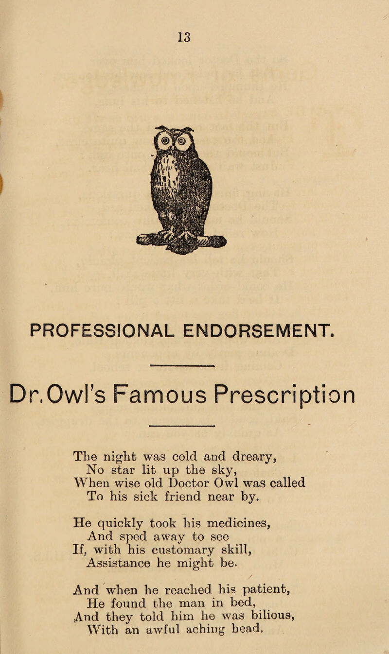 PROFESSIONAL ENDORSEMENT. Dr,Owl’s Famous Prescription The night was cold and dreary, No star lit up the sky, When wise old Doctor Owl was called To his sick friend near by. He quickly took his medicines, And sped away to see If, with his customary skill, Assistance he might be. And when he reached his patient, He found the man in bed, And they told him he was bilious, With an awful aching head.