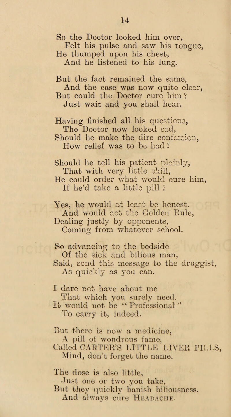 So the Doctor looked him over, Felt his pulse and saw his tongue, He thumped upon his chest, And he listened to his lung. But the fact remained the same, And the case was now quite clear, But could the Doctor cure him ? Just wait and you shall hear. Having finished all his questions, The Doctor now looked cad, Should he make the dire confession, How relief was to be had? Should he tell his patient plainly, That with very little skill, He could order what would cure him, If he’d take a little pill ? Yes, he would at least bo honest. And would act the Golden Buie, Dealing justly by opponents, Coming from whatever school. So advancing to the bedside Of the sick and bilious man, Said, send this message to the druggist, As quickly as you can. I dare net have about me That which you surely need. It would not be “Professional” To carry it, indeed. But there is now a medicine, A pill of wondrous fame, Called CARTER’S LITTLE LIVER PILLS, Mind, don’t forget the name. The dose is also little, Just one or two you take, But they quickly banish biliousness. And always cure Headache.