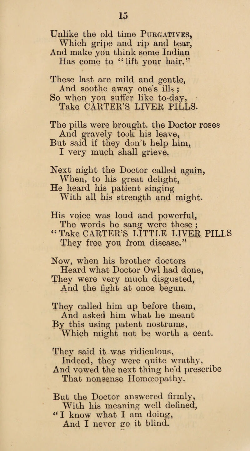 Unlike the old time Purgatives, Which gripe and rip and tear, And make you think some Indian Has come to “lift your hair.” These last are mild and gentle, And soothe away one’s ills ; So when you suffer like to-day, Take CARTER’S LIVER PILLS. The pills were brought, the Doctor roses And gravely took his leave, But said if they don’t help him, I very much shall grieve. Next night the Doctor called again, When, to his great delight, He heard his patient singing With all his strength and might. His voice was loud and powerful, The words he sang were these ; “ Take CARTER’S LITTLE LIVER PILLS They free you from disease.” Now, when his brother doctors Heard what Doctor Owl had done, They were very much disgusted, And the fight at once begun. They called him up before them, And asked him what he meant By this using patent nostrums, Which might not be worth a cent. They said it was ridiculous, Indeed, they were quite wrathy, And vowed the next thing he’d prescribe That nonsense Homoeopathy. But the Doctor answered firmly, With his meaning well defined, “ I know what I am doing, And I never ero it blind.