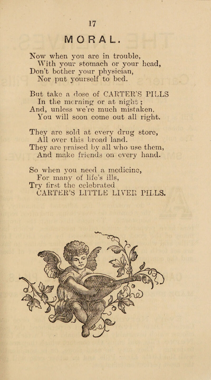 MORAL. Now when you are in trouble, With your stomach or your head, Don’t bother your physician, Nor put yourself to bed. But take a dose of CARTER’S PILLS In the morning or at night ; And, unless we’re much mistaken. You will soon come out all right. They are sold at every drug store, All over this broad land. They are praised by all who use them, And make friends on every hand. So when you need a medicine, For many of life’s ills, Try first the celebrated CARTER’S LITTLE LIVER PILLS.