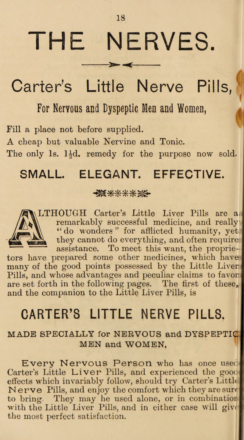 THE NERVES. Carters Little Nerve Pills, i For Nervous and Dyspeptic Men and Women, | Fill a place not before supplied. A cheap but valuable Nervine and Tonic. The only Is. l^d. remedy for the purpose now sold. SMALL. ELEGANT. EFFECTIVE. LTHOUGH Carter’s Little Liver Pills are a remarkably successful medicine, and really “ do wonders ” for afflicted humanity, yet: they cannot do everything, and often require: assistance. To meet this wTant, the proprie¬ tors have prepared some other medicines, which have: many of the good points possessed by the Little Liver Pills, and whose advantages and peculiar claims to favor are set forth in the following pages. The first of these* and the companion to the Little Liver Pills, is CARTER’S LITTLE NERVE PILLS. MADE SPECIALLY for NERVOUS and DYSPEPTIC MEN and WOMEN, Every Nervous Person who has once used Carter’s Little Liver Pills, and experienced the gooo effects which invariably follow, should try Carter's Littlol Nerve Pills, and enjoy the comfort which they are sure to bring They may he used alone, or in combinatior with the Little Liver Pills, and in either case will giw the most perfect satisfaction.
