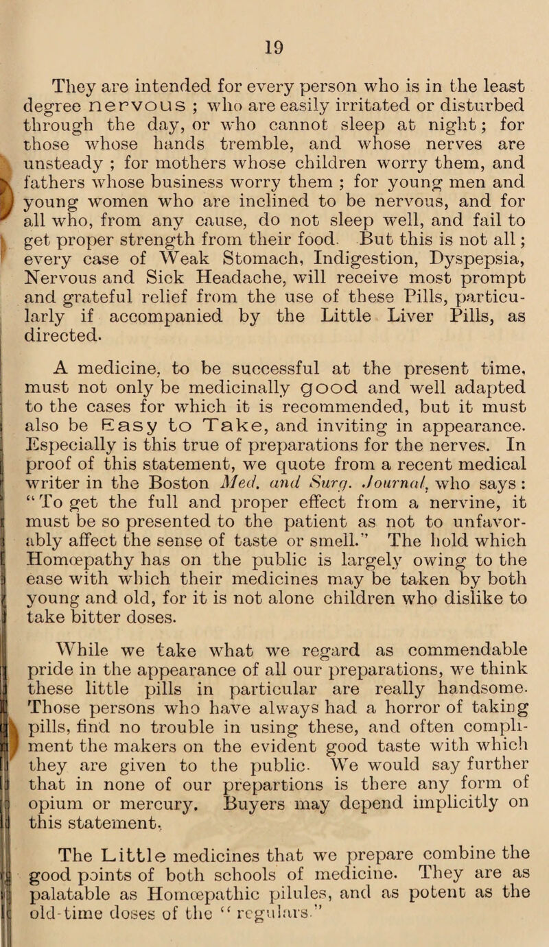 They are intended for every person who is in the least degree nervous ; who are easily irritated or disturbed through the day, or who cannot sleep at night; for those whose hands tremble, and whose nerves are unsteady ; for mothers whose children worry them, and fathers whose business worry them ; for young men and young women who are inclined to be nervous, and for all who, from any cause, do not sleep well, and fail to get proper strength from their food. But this is not all; every case of Weak Stomach, Indigestion, Dyspepsia, Nervous and Sick Headache, will receive most prompt and grateful relief from the use of these Pills, particu¬ larly if accompanied by the Little Liver Pills, as directed. A medicine, to be successful at the present time, must not only be medicinally good and well adapted to the cases for wdiich it is recommended, but it must also be Easy to Take, and inviting in appearance. Especially is this true of preparations for the nerves. In proof of this statement, we quote from a recent medical writer in the Boston Med. and Surfj. Journal, who says : “ To get the full and proper effect from a nervine, it must be so presented to the patient as not to unfavor¬ ably affect the sense of taste or smell/’ The hold which Homoepathy has on the public is largely owing to the ease with which their medicines may be taken by both young and old, for it is not alone children who dislike to take bitter doses. While we take what we regard as commendable pride in the appearance of all our preparations, we think these little pills in particular are really handsome. Those persons who have always had a horror of taking pills, find no trouble in using these, and often compli¬ ment the makers on the evident good taste with which they are given to the public- We would say further that in none of our prepartions is there any form of opium or mercury. Buyers may depend implicitly on this statement. The Little medicines that we prepare combine the good points of both schools of medicine. They are as palatable as Homcepatliic pilules, and as potent as the old-time doses of the {C regulars ”