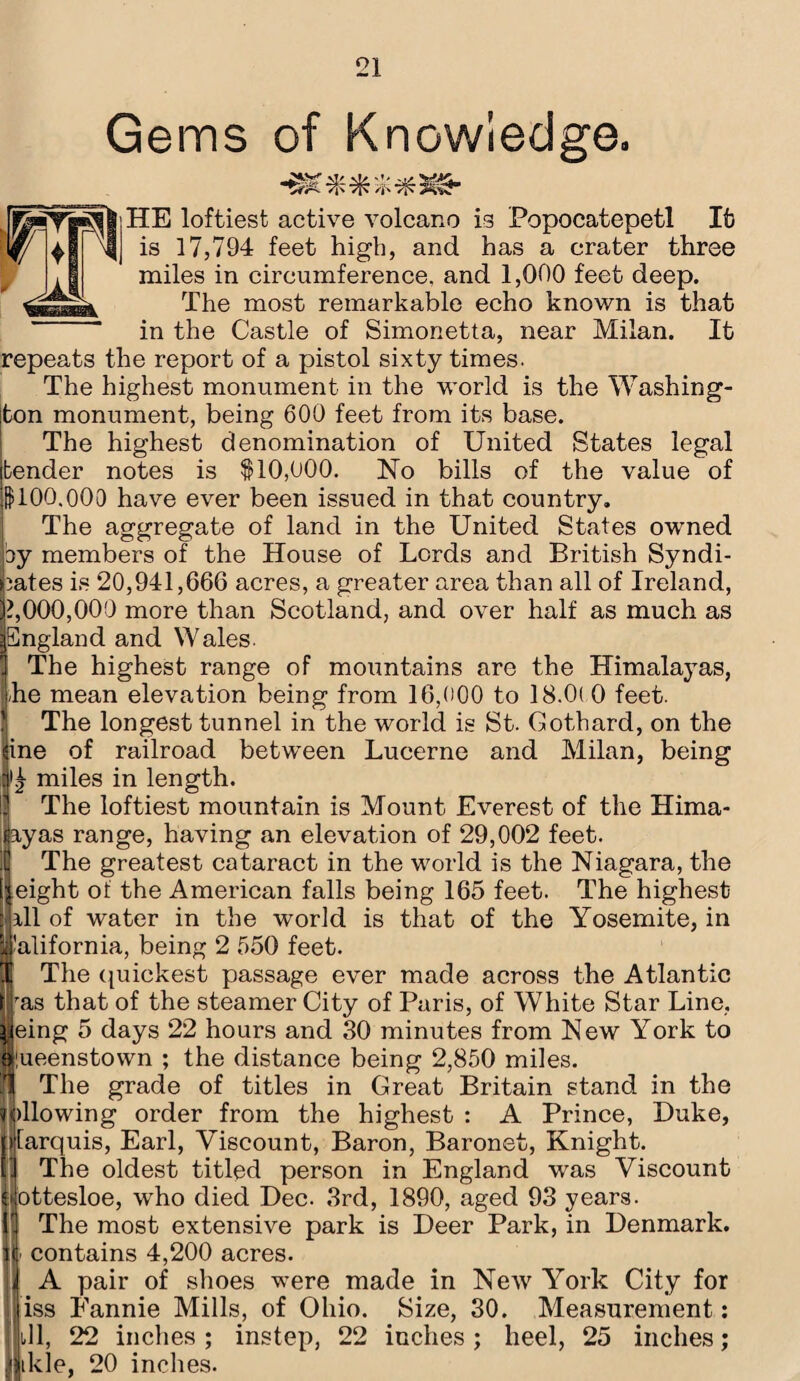 Gems of Knowledge. HE loftiest active volcano is Popocatepetl It is 17,794 feet high, and has a crater three miles in circumference, and 1,000 feet deep. The most remarkable echo known is that in the Castle of Simonetta, near Milan. It repeats the report of a pistol sixty times. The highest monument in the world is the Washing¬ ton monument, being 600 feet from its base. The highest denomination of United States legal bender notes is $10,000. No bills of the value of $100,000 have ever been issued in that country. The aggregate of land in the United States owned by members of the House of Lords and British Syndi¬ cates is 20,941,666 acres, a greater area than all of Ireland, 1,000,000 more than Scotland, and over half as much as England and Wales The highest range of mountains are the Himalayas, -he mean elevation being from 16,000 to 18.0( 0 feet. The longest tunnel in the world is St. Gothard, on the Iine of railroad between Lucerne and Milan, being #£ miles in length. I4 The loftiest mountain is Mount Everest of the Hima- nyas range, having an elevation of 29,002 feet. The greatest cataract in the world is the Niagara, the eight of the American falls being 165 feet. The highest ill of water in the world is that of the Yosemite, in California, being 2 550 feet. The quickest passage ever made across the Atlantic ras that of the steamer City of Paris, of White Star Line, |eing 5 days 22 hours and 30 minutes from New York to Queenstown ; the distance being 2,850 miles, fjj The grade of titles in Great Britain stand in the ||)llowing order from the highest : A Prince, Duke, larquis, Earl, Viscount, Baron, Baronet, Knight. The oldest titled person in England was Viscount ottesloe, who died Dec. 3rd, 1890, aged 93 years. The most extensive park is Deer Park, in Denmark, contains 4,200 acres. A pair of shoes were made in New York City for iss Fannie Mills, of Ohio. Size, 30. Measurement: ill, 22 inches; instep, 22 inches; heel, 25 inches; litkle, 20 inches.