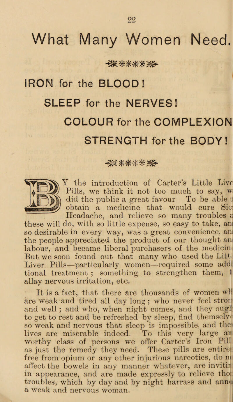 IRON for the BLOOD! SLEEP for the NERVES! COLOUR for the COMPLEXION STRENGTH for the BODY! Y the introduction of Carter’s Little Live Pills, we think it not too much to say, w did the public a great favour To be able ti obtain a medicine that would cure Sic: Headache, and relieve so many troubles a these will do, with so little expense, so easy to take, am so desirable in every way, was a great convenience, am the people appreciated the product of our thought am labour, and became liberal purchasers of the medicin. But we soon found out that many who used the Litt. Liver Pills—particularly women—required some addl tional treatment ; something to strengthen them, t allay nervous irritation, etc. It is a fact, that there are thousands of women wl: are weak and tired all daylong; who never feel stror and well; and who, when night comes, and they ougl to get to rest and be refreshed by sleep, find themselv> so weak and nervous that sleep is impossible, and the' lives are miserable indeed. To this very large an worthy class of persons we offer Carter’s Iron Pill as just the remedy they need. These pills are entire: free from opium or any other injurious narcotics, do no affect the bowels in any manner whatever, are invitir in appearance, and are made expressly to relieve the: troubles, which by day and by night harrass and anm a weak and nervous woman.