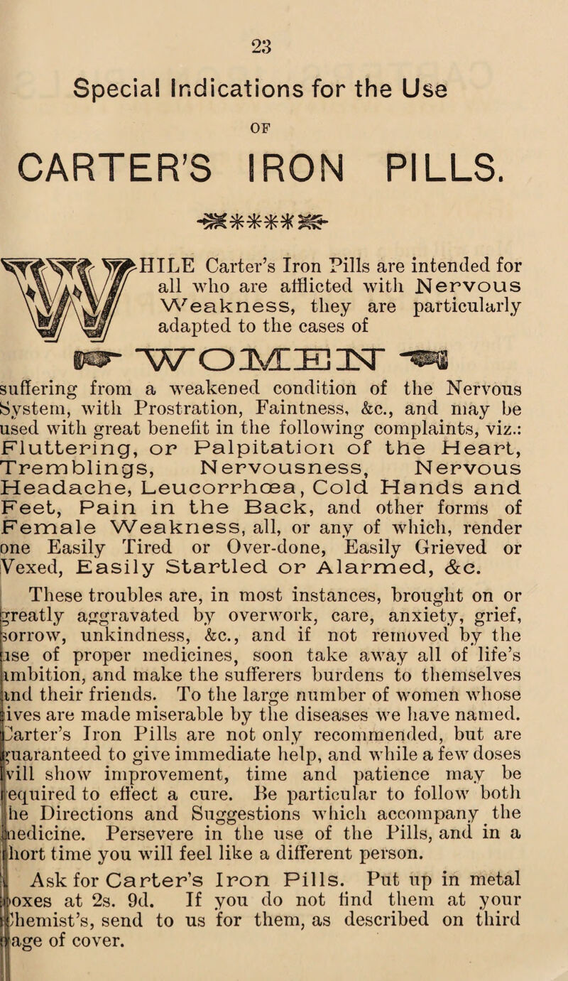 Special Indications for the Use OF CARTER’S IRON PILLS. HILE Carter’s Iron Pills are intended for all who are afflicted with Nervous Weakness, they are particularly adapted to the cases of IW WOMEN -m suffering from a weakened condition of the Nervous System, with Prostration, Faintness, &c., and may be used with great benelit in the following complaints, viz.: Fluttering, or Palpitation of the Heart, Tremblings, Nervousness, Nervous Headache, Leueorrhcea, Cold Hands and Feet, Pain in the Back, and other forms of Female Weakness, all, or any of which, render one Easily Tired or Over-done, Easily Grieved or Vexed, Easily Startled or Alarmed, &e. These troubles are, in most instances, brought on or greatly aggravated by overwork, care, anxiety, grief, sorrow, unkindness, &c., and if not removed by the ;ise of proper medicines, soon take away all of life’s mibition, and make the sufferers burdens to themselves md their friends. To the large number of women whose ives are made miserable by the diseases we have named, barter’s Iron Pills are not only recommended, but are guaranteed to give immediate help, and while a few doses vill show improvement, time and patience may be equired to effect a cure. Be particular to follow both the Directions and Suggestions which accompany the ledicine. Persevere in the use of the Pills, and in a hort time you will feel like a different person. Ask for Carter’s Iron Pills. Put up in metal 'oxes at 2s. 9d. If you do not lind them at your Chemist’s, send to us for them, as described on third age of cover.