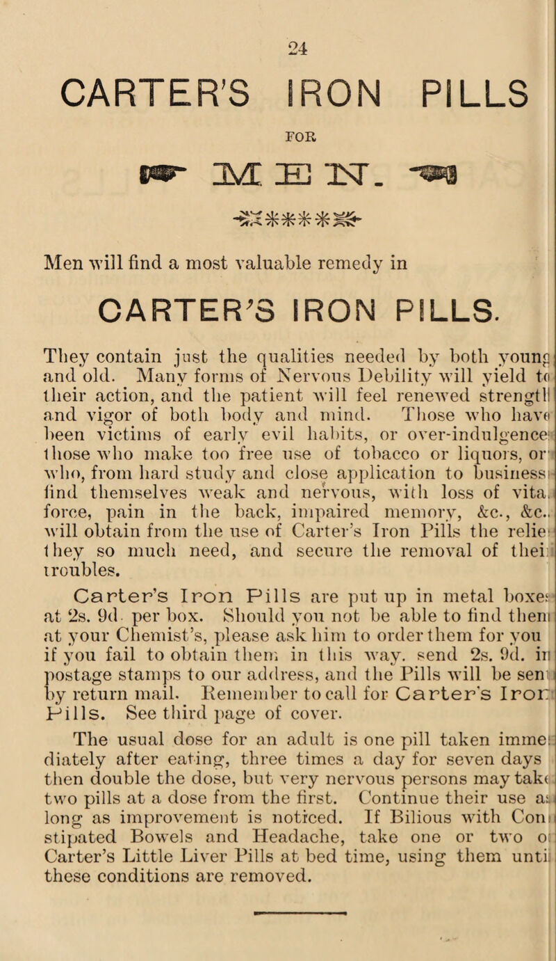 CARTER’S IRON PILLS FOR JVE IB TST. “^3 Men win find a most valuable remedy in CARTER'S IRON PILLS. They contain just the qualities needed by both youngi and old. Many forms of Nervous Debility will yield to their action, and the patient will feel renewed strengtll! and vigor of both body and mind. Those who have been victims of early evil habits, or over-indulgence^ 1 hose who make too free use of tobacco or liquors, or who, from hard study and close application to businessH find themselves weak and nervous, with loss of vita, force, pain in the back, impaired memory, &c., &c.. will obtain from the use of Carter’s Iron Pills the relie-' they so much need, and secure the removal of tliei:. troubles. Carter’s Iron Pills are put up in metal boxer at 2s. 9d. per box. Should you not be able to find them at your Chemist’s, please ask him to order them for you if you fail to obtain them in this way. send 2s. 9d. in postage stamps to our address, and the Pills will be sen; by return mail. Remember to call for Carter's Iron Pills. See third page of cover. The usual dose for an adult is one pill taken imme: diately after eating, three times a day for seven days then double the dose, but very nervous persons may tako: two pills at a dose from the first. Continue their use ar long as improvement is noticed. If Bilious with Conn stipated Bowels and Headache, take one or two o: Carter’s Little Liver Pills at bed time, using them until these conditions are removed.