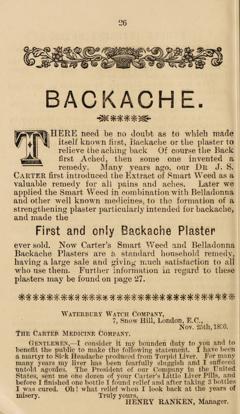 BACKACHE. HERE need be no doubt as to which made itself known first, Backache or the plaster to relieve the aching back Of course the Back first Ached, then some one invented a remedy. Many years atro, our Dr J. S. Carter first introduced the Extract of Smart Weed as a valuable remedy for all pains and aches. Later we applied the Smart Weed in combination with Belladonna and other well known medicines, to tho formation of a strengthening plaster particularly intended for backache, and made the First and only Backache Plaster ever sold. Now Carter’s Smart Weed and Belladonna Backache Plasters are a standard household remedy, having a large sale and giving much satisfaction to all who use them. Further information in regard to these plasters may be found on page 27. Waterbury Watch Company, 7, Snow Hill, London, E.C., Nov. 25th, 18C0. The Carter. Medicine Company. Gentlemen,—I consider it my bounden duty to you and to benefit the public to make the following statement. I have been a martyr to Sick Headache produced from Torpid Liver. For many many years my liver has been fearfully sluggish and I suffered untold agonies. The President of our Company in the United States, sent me one dozen of your Carter’s Little Liver Pills, and before I finished one bottle 1 found relief and after taking 3 bottles I was cured. Oh! what relief when I look back at the years of misery. Truly yours, HENRY RANKEN, Manager.