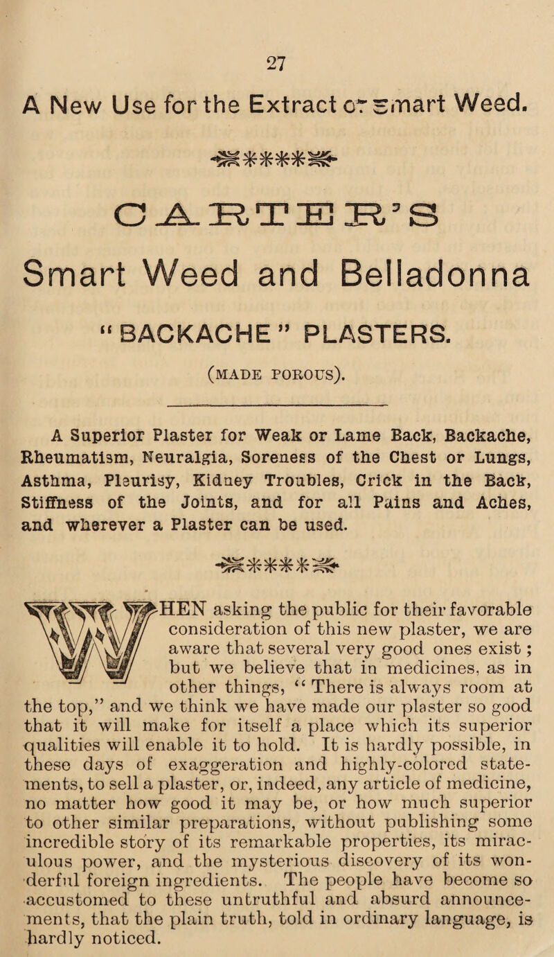 A New Use for the Extract or smart Weed. v?/ vt/ nV <!/ >*7^ Tfr Tfs /rC7fv ^SYv CAETER’S Smart Weed and Belladonna “BACKACHE” PLASTERS. (MADE porous). A Superior Plaster for Weak or Lame Back, Backache, Rheumatism, Neuralgia, Soreness of the Chest or Lungs, Asthma, Pleurisy, Kidney Troubles, Crick in the Back, Stiffness of the Joints, and for all Pains and Aches, and wherever a Plaster can he used. >K S HEN asking the public for their favorable consideration of this new plaster, we are aware that several very good ones exist; but wre believe that in medicines, as in other things, “ There is always room at the top,” and we think we have made our plaster so good that it will make for itself a place which its superior qualities will enable it to hold. It is hardly possible, in these days of exaggeration and highly-colored state¬ ments, to sell a plaster, or, indeed, any article of medicine, no matter how good it may be, or how much superior to other similar preparations, without publishing some incredible story of its remarkable properties, its mirac¬ ulous power, and the mysterious discovery of its won¬ derful foreign ingredients. The people have become so accustomed to these untruthful and absurd announce¬ ments, that the plain truth, told in ordinary language, is hardly noticed.