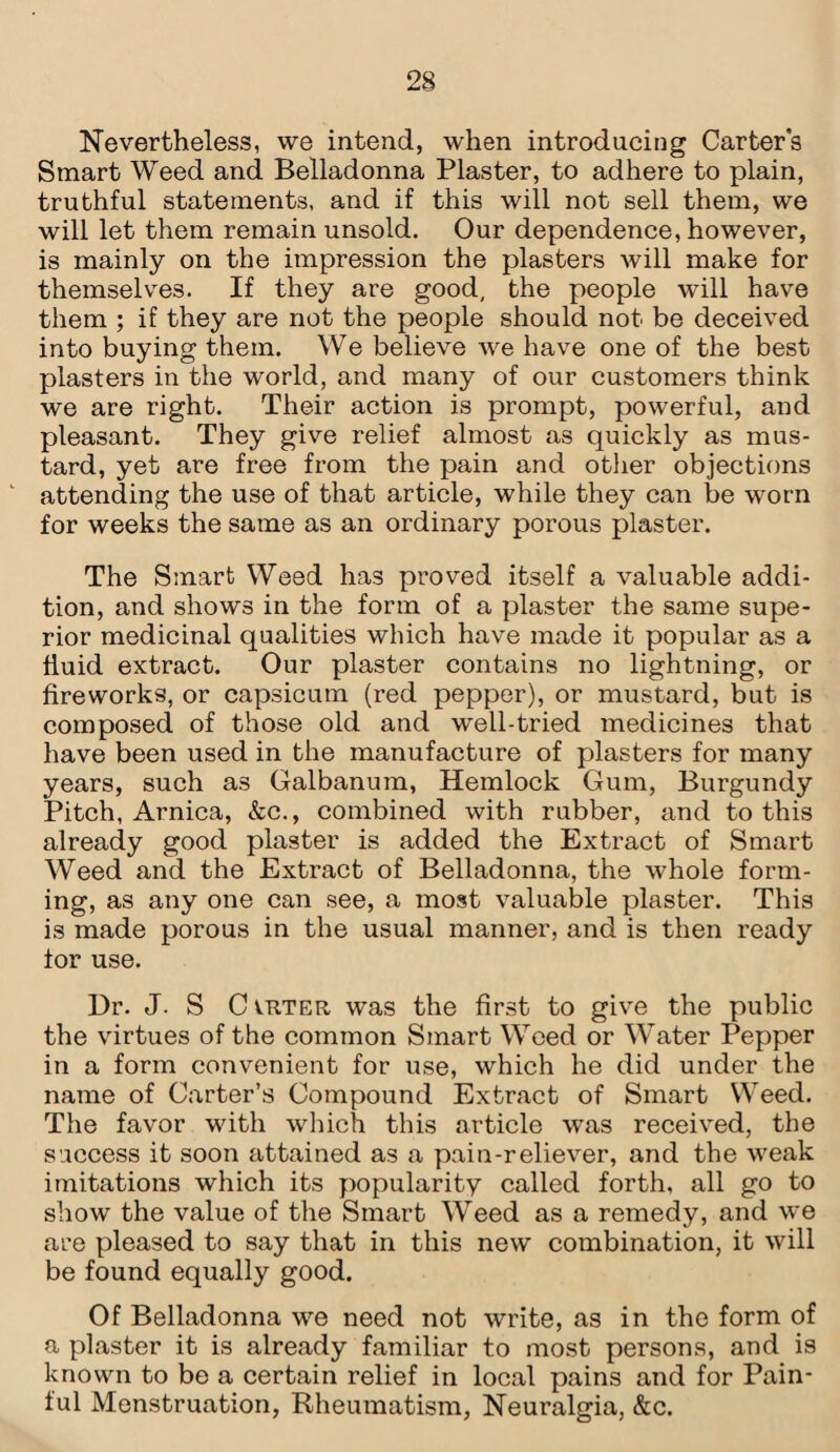 Nevertheless, we intend, when introducing Carter's Smart Weed and Belladonna Plaster, to adhere to plain, truthful statements, and if this will not sell them, we will let them remain unsold. Our dependence, however, is mainly on the impression the plasters will make for themselves. If they are good, the people will have them ; if they are not the people should not be deceived into buying them. We believe we have one of the best plasters in the world, and many of our customers think we are right. Their action is prompt, powerful, and pleasant. They give relief almost as quickly as mus¬ tard, yet are free from the pain and other objections attending the use of that article, while they can be worn for weeks the same as an ordinary porous plaster. The Smart Weed has proved itself a valuable addi¬ tion, and shows in the form of a plaster the same supe¬ rior medicinal qualities which have made it popular as a fluid extract. Our plaster contains no lightning, or fireworks, or capsicum (red pepper), or mustard, but is composed of those old and well-tried medicines that have been used in the manufacture of plasters for many years, such as Galbanum, Hemlock Gum, Burgundy Pitch, Arnica, &c., combined with rubber, and to this already good plaster is added the Extract of Smart Weed and the Extract of Belladonna, the whole form¬ ing, as any one can see, a most valuable plaster. This is made porous in the usual manner, and is then ready lor use. Dr. J. S C vrter was the first to give the public the virtues of the common Smart Weed or Water Pepper in a form convenient for use, which he did under the name of Carter’s Compound Extract of Smart Weed. The favor with which this article was received, the success it soon attained as a pain-reliever, and the weak imitations which its popularity called forth, all go to show the value of the Smart Weed as a remedy, and we are pleased to say that in this new combination, it will be found equally good. Of Belladonna we need not write, as in the form of a plaster it is already familiar to most persons, and is known to be a certain relief in local pains and for Pain¬ ful Menstruation, Rheumatism, Neuralgia, &c.