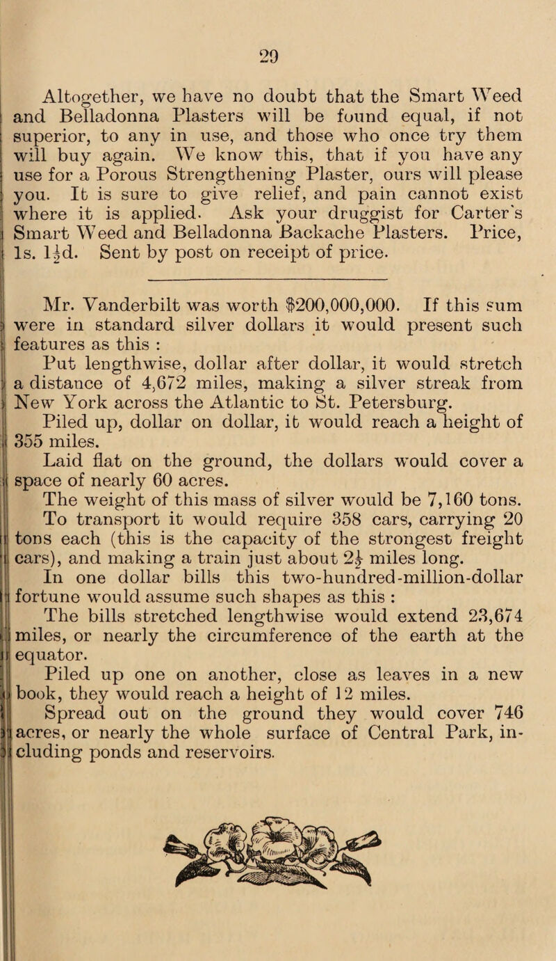 20 Altogether, we have no doubt that the Smart Weed and Belladonna Plasters will be found equal, if not superior, to any in use, and those who once try them will buy again. We know this, that if you have any use for a Porous Strengthening Plaster, ours will please you. It is sure to give relief, and pain cannot exist where it is applied. Ask your druggist for Carter's Smart Weed and Belladonna Backache Plasters. Price, Is. Hd. Sent by post on receipt of price. Mr. Vanderbilt was worth $200,000,000. If this sum ; were in standard silver dollars it would present such features as this : Put lengthwise, dollar after dollar, it would stretch ; a distance of 4,672 miles, making a silver streak from s New York across the Atlantic to St. Petersburg. Piled up, dollar on dollar, it w’ould reach a height of 355 miles. Laid flat on the ground, the dollars wvould cover a space of nearly 60 acres. The weight of this mass of silver would be 7,160 tons. To transport it would require 358 cars, carrying 20 tons each (this is the capacity of the strongest freight i cars), and making a train just about 2.j miles long. In one dollar bills this two-hundred-million-dollar I fortune would assume such shapes as this : The bills stretched lengthwise would extend 23,674 ) miles, or nearly the circumference of the earth at the jf equator. Piled up one on another, close as leaves in a new ju book, they would reach a height of 12 miles. Spread out on the ground they would cover 746 ii acres, or nearly the whole surface of Central Park, in- 3i eluding ponds and reservoirs.