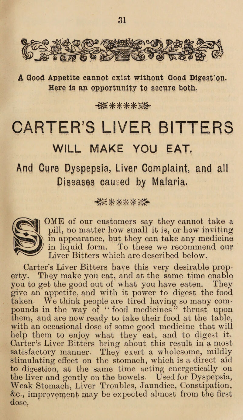 A Good Appetite cannot exist without Good Digestion. Here is an opportunity to secure both. vf: 7^ if? Tfr CARTER’S LIVER BITTERS WILL MAKE YOU EAT, And Cure Dyspepsia, Liver Complaint, and all Diseases caused by Malaria. vb vjy v|/ OME of our customers say they cannot take a pill, no matter how small it is, or how inviting in appearance, but they can take any medicine in liquid form. To these we recommend our Liver Bitters which are described below. Carter’s Liver Bitters have this very desirable prop¬ erty. They make you eat, and at the same time enable you to get the good out of what you have eaten. They give an appetite, and with it power to digest the food taken. We think people are tired having so many com¬ pounds in the way of “food medicines” thrust upon them, and are now ready to take their food at the table, with an occasional dose of some good medicine that will help them to enjoy what they eat, and to digest it. Carter's Liver Bitters bring about this result in a most satisfactory manner. They exert a wholesome, mildly stimulating effect on the stomach, which is a direct aid to digestion, at the same time acting energetically on the liver and gently on the bowels. Used for Dyspepsia, Weak Stomach, Liver Troubles, Jaundice, Constipation, &c., improvement inay be expected almost from the first dose.
