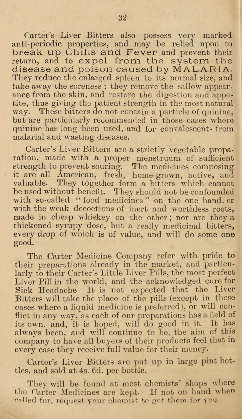 Carter’s Liver Bitters also possess very marked anti-periodic properties, and may be relied upon to break up Chills and. Fever and prevent their return, and to expel from the system the disease and poison caused by MALARIA. They reduce the enlarged spleen to its normal size, and take away the soreness ; they remove the sallow appear¬ ance from the skin, and restore the digestion and appe¬ tite, thus giving tho patient strength in the most natural way. These bitters do not contain a particle of quinine, but are particularly recommended in those cases where quinine lias long been used, and for convalescents from malarial and wasting diseases. Carter’s Liver Bitters are a strictly vegetable prepa¬ ration, made with a proper menstruum of sufficient strength to prevent souring. The medicines composing it are all American, fresh, home-grown, active, and valuable. They together form a bitters which cannot be used without benefit. They should not be confounded with so-called “ food medicines ” on the one hand, or with the weak decoctions of inert and worthless roots, made in cheap whiskey on the other ; nor are they a thickened syrupy dose, but a really medicinal bitters, every drop of which is of value, and will do some one good. The Carter Medicine Company refer with pride to their preparations already in the market, and particu¬ larly to their Carter's Little Liver Pills, the most perfect Liver Pill in the world, and the acknowledged cure for Sick Headache It is not expected that the Liver Bitters will take the place of the pills (except in those cases where a liquid medicine is preferred), or will con¬ flict in any way, as each of onr preparations has a field of its own. and, it is hoped, will do good in it. It has always been, and will continue to be, the aim of this company to have all buyers of their products feel that in every case they receive full value for their money. Carter’s Liver Bitters are put up in large pint bot¬ tles, and sold at 4s. Cd. per bottle. They will be found at most chemists’ shops where the Carter Medicines are kept. If not on hand whew called for, request your chemist to get them for vov