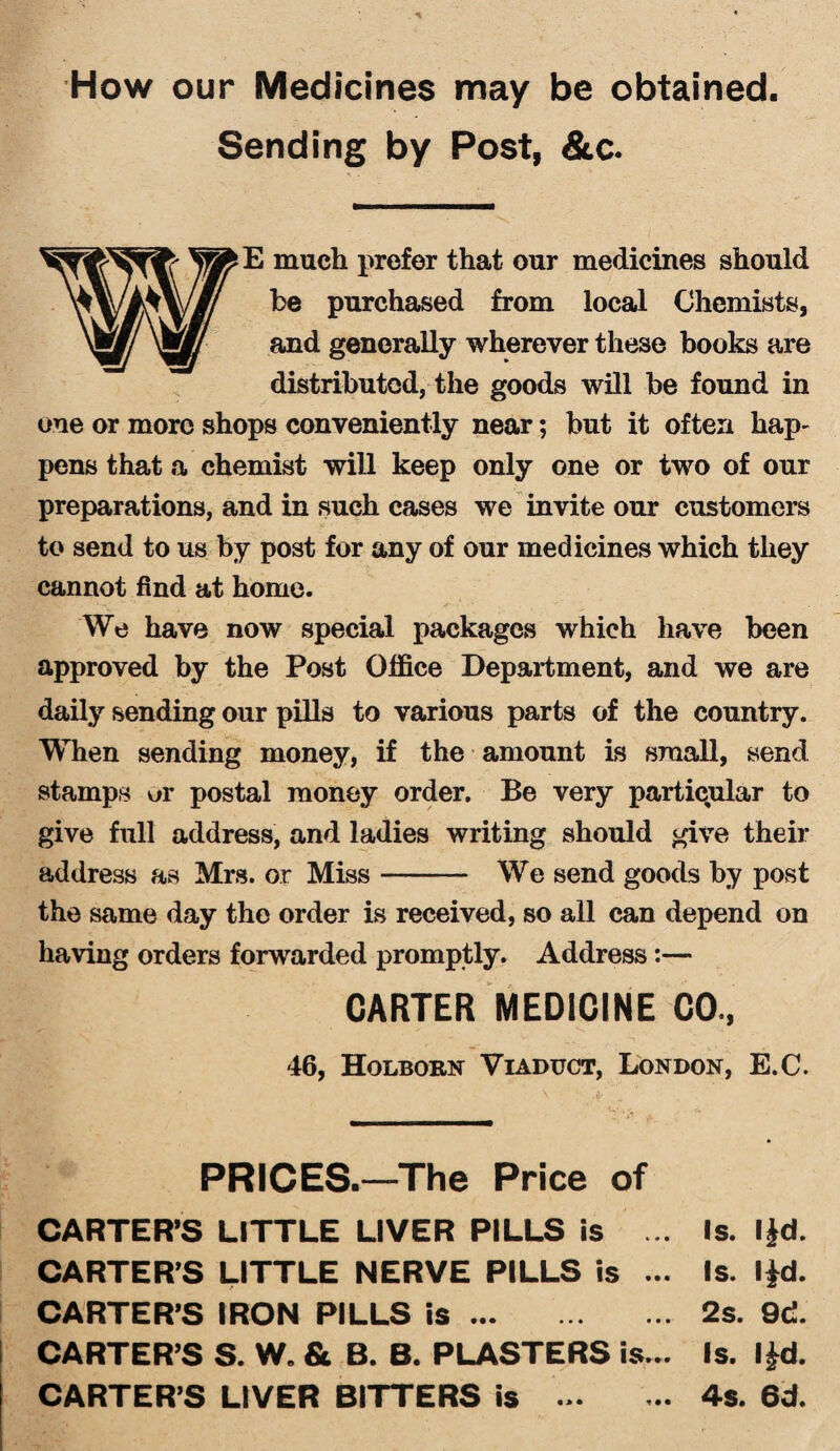 How our Medicines may be obtained. Sending by Post, &c. E much prefer that our medicines should be purchased from local Chemists, and generally wherever these books are distributed, the goods will be found in one or more shops conveniently near; but it often hap¬ pens that a chemist will keep only one or two of our preparations, and in such cases we invite our customers to send to us by post for any of our medicines which they cannot find at home. We have now special packages which have been approved by the Post Office Department, and we are daily sending our pills to various parts of the country. When sending money, if the amount is small, send stamps or postal money order. Be very particular to give full address, and ladies writing should give their address as Mrs. or Miss- We send goods by post the same day the order is received, so all can depend on having orders forwarded promptly. Address:— CARTER MEDICINE CO, 46, Holborn Viaduct, London, E.C. PRICES.—The Price of CARTER’S LITTLE LIVER PILLS is ... Is. I£d. CARTER’S LITTLE NERVE PILLS is ... Is. I|d. CARTER’S IRON PILLS is.2s. 9d. CARTER’S S. W„ & B. B. PLASTERS is... Is. I£d. CARTER’S LIVER BITTERS is ... ... 4s. 6d.