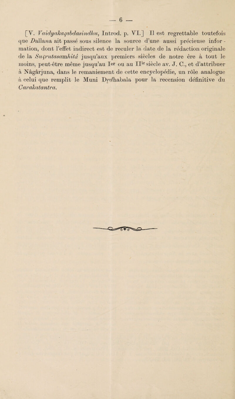 [Y. Vaidycikaçabdaswidhu, Introd. p. VT.] Il est regrettable toutefois que Dalla^a ait passé sous silence la source d’une aussi précieuse infor - mation, dont l’effet indirect est de reculer la date de la rédaction originale de la Suçrutasamhitâ jusqu’aux premiers siècles de notre ère à tout le moins, peut-être même jusqu’au 1er ou au IIle siècle av. J. C., et d’attribuer à Nâgârjuna, dans le remaniement de cette encyclopédie, un rôle analogue à celui que remplit le Muni Drediabala pour la recension définitive du Carakatantrci.
